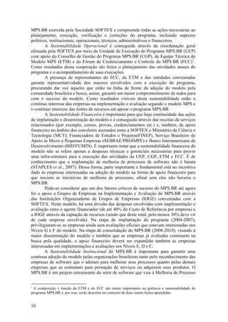 MPS.BR exercida pela Sociedade SOFTEX e compreende todas as ações necessárias ao
planejamento, execução, verificação e correções do programa, incluindo aspectos
políticos, institucionais, operacionais, técnicos, administrativos e financeiros.
A Sustentabilidade Operacional é conseguida através da coordenação geral
efetuada pela SOFTEX por meio da Unidade de Execução do Programa MPS.BR (UEP)
com apoio do Conselho de Gestão do Programa MPS.BR (CGP), da Equipe Técnica do
Modelo MPS (ETM) e do Fórum de Credenciamento e Controle do MPS.BR (FCC)1
.
Como resultados dessa cooperação são feitos o planejamento das atividades anuais do
programa e o acompanhamento de suas execuções.
A presença de representantes do FCC, da ETM e das entidades conveniadas
garante representatividade dos maiores envolvidos com a execução do programa,
procurando dar voz àqueles que estão na linha de frente da adoção do modelo pela
comunidade brasileira e busca, assim, garantir um maior comprometimento de todos para
com o sucesso do modelo. Como resultados visíveis desta sustentabilidade estão o
contínuo interesse das empresas na implementação e avaliação segundo o modelo MPS e
o contínuo interesse das fontes de recursos em apoiar o programa MPS.BR.
A Sustentabilidade Financeira é importante para que haja continuidade das ações
de implantação e disseminação do modelo e é conseguida através das receitas de serviços
relacionados (por exemplo, cursos, provas, credenciamentos etc.) e, também, de apoio
financeiro no âmbito dos convênios assinados entre a SOFTEX e Ministério da Ciência e
Tecnologia (MCT), Financiadora de Estudos e Projetos(FINEP), Serviço Brasileiro de
Apoio às Micro e Pequenas Empresas (SEBRAE/PROIMPE) e Banco Interamericano de
Desenvolvimento (BID/FUMIN). É importante notar que a sustentabilidade financeira do
modelo não se refere apenas a despesas técnicas e gerenciais necessárias para prover
uma infra-estrutura para a execução das atividades da UEP, CGP, ETM e FCC. É de
conhecimento que a implantação de melhoria de processos de software não é barata
(STAPLES et al., 2007). Dessa forma, parte importante e fundamental está no incentivo
dado às empresas interessadas na adoção do modelo na forma de apoio financeiro para
que iniciem as iniciativas de melhoria de processos, afinal sem elas não haveria o
MPS.BR.
Pode-se considerar que um dos fatores críticos de sucesso do MPS.BR até agora
foi o apoio a Grupos de Empresas na Implementação e Avaliação do MPS.BR através
das Instituições Organizadoras de Grupos de Empresas (IOGE) conveniadas com a
SOFTEX. Neste modelo, há uma divisão das despesas envolvidas com implementação e
avaliação entre o agente financiador (de até 40% do Custo de Referência por empresa) e
a IOGE através da captação de recursos (sendo que deste total, pelo menos 30% deve vir
de cada empresa envolvida). Na etapa de implantação do programa (2004-2007),
privilegiaram-se as empresas ainda sem avaliações oficiais que estavam interessadas nos
Níveis G e F do modelo. Na etapa de consolidação do MPS.BR (2008-2010), visando à
maior disseminação do modelo e também que as empresas já avaliadas continuem na
busca pela qualidade, o apoio financeiro deverá ser expandido também às empresas
interessadas em implementações e avaliações nos Níveis E, D e C.
A Sustentabilidade Institucional do MPS.BR é importante para garantir uma
contínua adoção do modelo pelas organizações brasileiras tanto pelo reconhecimento das
empresas de software que o adotam para melhorar seus processos quanto pelas demais
empresas que as contratam para prestação de serviços ou adquirem seus produtos. O
MPS.BR é um projeto estruturante do setor de software que visa à Melhoria de Processo
1
A composição e função da ETM e do FCC são muito importantes na gerência e sustentabilidade do
programa MPS.BR e, por isso, serão descritas no contexto de duas outras lições aprendidas.
10
 