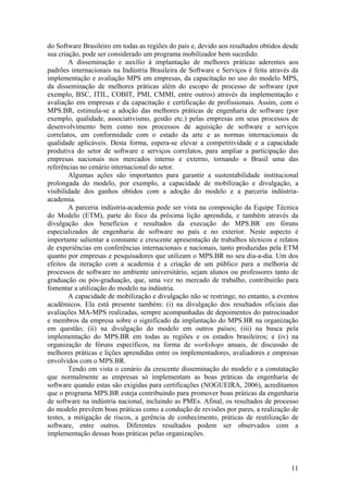 do Software Brasileiro em todas as regiões do país e, devido aos resultados obtidos desde
sua criação, pode ser considerado um programa mobilizador bem sucedido.
A disseminação e auxílio à implantação de melhores práticas aderentes aos
padrões internacionais na Indústria Brasileira de Software e Serviços é feita através da
implementação e avaliação MPS em empresas, da capacitação no uso do modelo MPS,
da disseminação de melhores práticas além do escopo de processo de software (por
exemplo, BSC, ITIL, COBIT, PMI, CMMI, entre outros) através da implementação e
avaliação em empresas e da capacitação e certificação de profissionais. Assim, com o
MPS.BR, estimula-se a adoção das melhores práticas de engenharia de software (por
exemplo, qualidade, associativismo, gestão etc.) pelas empresas em seus processos de
desenvolvimento bem como nos processos de aquisição de software e serviços
correlatos, em conformidade com o estado da arte e as normas internacionais de
qualidade aplicáveis. Desta forma, espera-se elevar a competitividade e a capacidade
produtiva do setor de software e serviços correlatos, para ampliar a participação das
empresas nacionais nos mercados interno e externo, tornando o Brasil uma das
referências no cenário internacional do setor.
Algumas ações são importantes para garantir a sustentabilidade institucional
prolongada do modelo, por exemplo, a capacidade de mobilização e divulgação, a
visibilidade dos ganhos obtidos com a adoção do modelo e a parceria indústria-
academia.
A parceria indústria-academia pode ser vista na composição da Equipe Técnica
do Modelo (ETM), parte do foco da próxima lição aprendida, e também através da
divulgação dos benefícios e resultados da execução do MPS.BR em fóruns
especializados de engenharia de software no país e no exterior. Neste aspecto é
importante salientar a constante e crescente apresentação de trabalhos técnicos e relatos
de experiências em conferências internacionais e nacionais, tanto produzidas pela ETM
quanto por empresas e pesquisadores que utilizam o MPS.BR no seu dia-a-dia. Um dos
efeitos da iteração com a academia é a criação de um público para a melhoria de
processos de software no ambiente universitário, sejam alunos ou professores tanto de
graduação ou pós-graduação, que, uma vez no mercado de trabalho, contribuirão para
fomentar a utilização do modelo na indústria.
A capacidade de mobilização e divulgação não se restringe, no entanto, a eventos
acadêmicos. Ela está presente também: (i) na divulgação dos resultados oficiais das
avaliações MA-MPS realizadas, sempre acompanhadas de depoimentos do patrocinador
e membros da empresa sobre o significado da implantação do MPS.BR na organização
em questão; (ii) na divulgação do modelo em outros países; (iii) na busca pela
implementação do MPS.BR em todas as regiões e os estados brasileiros; e (iv) na
organização de fóruns específicos, na forma de workshops anuais, de discussão de
melhores práticas e lições aprendidas entre os implementadores, avaliadores e empresas
envolvidos com o MPS.BR.
Tendo em vista o cenário da crescente disseminação do modelo e a constatação
que normalmente as empresas só implementam as boas práticas da engenharia de
software quando estas são exigidas para certificações (NOGUEIRA, 2006), acreditamos
que o programa MPS.BR esteja contribuindo para promover boas práticas da engenharia
de software na indústria nacional, incluindo as PMEs. Afinal, os resultados de processo
do modelo prevêem boas práticas como a condução de revisões por pares, a realização de
testes, a mitigação de riscos, a gerência de conhecimento, práticas de reutilização de
software, entre outros. Diferentes resultados podem ser observados com a
implementação dessas boas práticas pelas organizações.
11
 