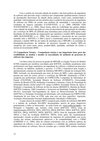Com o cenário da crescente adoção do modelo e das boas práticas da engenharia
de software nele previstas surge o interesse por compreender qualitativamente variáveis
de desempenho decorrentes da adoção destas práticas, como custo, produtividade e
qualidade. Adicionalmente um dos desafios para a melhoria dos processos de engenharia
de software nas PMEs de acordo com modelos de maturidade é convencê-las dos
resultados de negócio esperados (CATER-STEEL et al., 2006; GRESSE VON
WANGENHEIM et al., 2006). Dessa forma, além da visibilidade dos ganhos obtidos
com a adoção do modelo que pode ser vista em decorrência da apresentação de trabalhos
nos workshops do MPS, foi definido uma sistemática para coleta de informações sobre
Resultados de Desempenho de organizações que adotaram o modelo MPS, denominada
iMPS (KALINOWSKI et al., 2008). Esta sistemática é decorrente de um convênio
assinado entre a SOFTEX e o BID e prevê a monitoração junto às organizações que
adotaram o modelo MPS do seu índice de satisfação com o MPS.BR e os resultados de
desempenho decorrentes da melhoria de processos baseada no modelo MPS, em
categorias tais como: custo, prazo, produtividade, qualidade, satisfação do cliente e
retorno do investimento (ROI).
3.3 Competência Técnica – Competência técnica é um importante fator para dar
credibilidade ao modelo e atender às necessidades de melhoria de processos de
software das empresas
Um fator crítico de sucesso na gestão do MPS.BR é a Equipe Técnica do Modelo
(ETM) composta por membros convidados pela SOFTEX, escolhidos anualmente entre
profissionais com larga experiência em engenharia de software e melhoria de processos
de software na indústria, academia e governo. A ETM é responsável pela criação e
aprimoramento contínuo do modelo de referência MR-MPS e método de avaliação MA-
MPS, incluindo sua documentação por meio de Guias do MPS, e pela capacitação de
pessoas por meio de cursos, provas e workshops do MPS.BR. Atualmente a ETM é
composta por profissionais oriundos da COPPE/UFRJ, Companhia de Informática do
Paraná (CELEPAR), Sociedade Mineira de Software (FUMSOFT), Universidade
Católica de Brasília (UCB), SwQuality Consultoria e Sistemas, Centro de Tecnologia da
Informação Renato Archer (atual CTI, antigo CenPRA), Sociedade Núcleo de Apoio a
Produção e Exportação de Software do Rio de Janeiro (RIOSOFT), Marinha do Brasil,
SOFTEX Campinas, ASR Consultoria e Assessoria em Qualidade, Fundação Vanzolini
(FCAV), Associação Sul-riograndense de Apoio ao Desenvolvimento de Software
(SOFTSUL) e Estratégia Tecnologia da Informação, sob coordenação da COPPE/UFRJ.
Atualmente há seis áreas na ETM, cada uma com um foco específico: Aquisição,
Avaliação, Disseminação Nacional, Implementação, Introdução e Publicações.
A parte técnica do modelo MPS é composta pelo modelo de referência MR-MPS
e o método de avaliação MA-MPS, documentados através de guias disponíveis
gratuitamente a todos os interessados na seção Guias em <www.softex.br/mpsbr>, em
Português e Espanhol, que incluem: Guia Geral (SOFTEX, 2007j), Guia de
Implementação (SOFTEX, 2007c; SOFTEX, 2007d; SOFTEX, 2007e; SOFTEX, 2007f;
SOFTEX, 2007g; SOFTEX, 2007h; SOFTEX, 2007i), Guia de Aquisição (SOFTEX,
2007a) e Guia de Avaliação (SOFTEX, 2007b). Estes guias são constantemente
aprimorados visando ao pleno atendimento de requisitos de conformidade com novas
versões das normas internacionais aplicáveis e de compatibilidade com o CMMI
(CHRISSIS et al., 2006), além de estarem consistentes com as melhores práticas da
engenharia de software e com as necessidades e a realidade das empresas brasileiras
desenvolvedoras de software. Deve-se ressaltar que o modelo MPS contém resultados
12
 