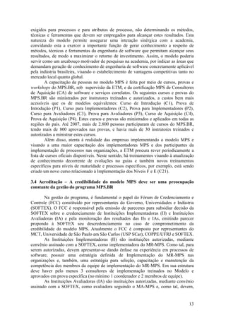 exigidos para processos e para atributos de processo, não determinando os métodos,
técnicas e ferramentas que devem ser empregados para alcançar estes resultados. Esta
natureza do modelo permite assegurar uma interação sinérgica com a academia,
convidando esta a exercer a importante função de gerar conhecimento a respeito de
métodos, técnicas e ferramentas da engenharia de software que permitam alcançar seus
resultados, de modo a maximizar o retorno de investimento. Assim, o modelo poderia
servir como um arcabouço motivador de pesquisas na academia, por indicar as áreas que
demandam geração de conhecimento de engenharia de software concretamente aplicável
pela indústria brasileira, visando o estabelecimento de vantagens competitivas tanto no
mercado local quanto global.
A capacitação de pessoas no modelo MPS é feita por meio de cursos, provas e
workshops do MPS.BR, sob supervisão da ETM, e da certificação MPS de Consultores
de Aquisição (CA) de software e serviços correlatos. Os seguintes cursos e provas do
MPS.BR são ministrados por instrutores treinados e autorizados, a custos bem mais
acessíveis que os de modelos equivalentes: Curso de Introdução (C1), Prova de
Introdução (P1), Curso para Implementadores (C2), Prova para Implementadores (P2),
Curso para Avaliadores (C3), Prova para Avaliadores (P3), Curso de Aquisição (C4),
Prova de Aquisição (P4). Estes cursos e provas são ministrados e aplicados em todas as
regiões do país. Até 2007, mais de 2.800 pessoas participaram de cursos do MPS.BR,
tendo mais de 800 aprovados nas provas, e havia mais de 30 instrutores treinados e
autorizados a ministrar estes cursos.
Além disso, atenta à realidade das empresas implementando o modelo MPS e
visando a uma maior capacitação dos implementadores MPS e dos participantes da
implementação de processos nas organizações, a ETM procura rever periodicamente a
lista de cursos oficiais disponíveis. Neste sentido, há treinamentos visando à atualização
de conhecimento decorrente de evoluções no guias e também novos treinamentos
específicos para níveis de maturidade e processos específicos, por exemplo, está sendo
criado um novo curso relacionado à Implementação dos Níveis F e E (C21).
3.4 Acreditação – A credibilidade do modelo MPS deve ser uma preocupação
constante da gestão do programa MPS.BR
Na gestão do programa, é fundamental o papel do Fórum de Credenciamento e
Controle (FCC) constituído por representantes do Governo, Universidades e Indústria
(SOFTEX). O FCC é responsável pela emissão de pareceres para subsidiar decisão da
SOFTEX sobre o credenciamento de Instituições Implementadoras (II) e Instituições
Avaliadoras (IA) e pela monitoração dos resultados das IIs e IAs, emitindo parecer
propondo à SOFTEX seu descredenciamento no caso de comprometimento da
credibilidade do modelo MPS. Atualmente o FCC é composto por representantes do
MCT, Universidade de São Paulo em São Carlos (USP SCar), COPPE/UFRJ e SOFTEX.
As Instituições Implementadoras (II) são instituições autorizadas, mediante
convênio assinado com a SOFTEX, como implementadora do MR-MPS. Como tal, para
serem autorizadas, devem apresentar-se dando ênfase na experiência em processos de
software, possuir uma estratégia definida de Implementação do MR-MPS nas
organizações e, também, uma estratégia para seleção, capacitação e manutenção da
competência dos membros da equipe de implementação do MR-MPS. Em sua estrutura
deve haver pelo menos 3 consultores de implementação treinados no Modelo e
aprovados em prova específica (no mínimo 1 coordenador e 2 membros de equipe).
As Instituições Avaliadoras (IA) são instituições autorizadas, mediante convênio
assinado com a SOFTEX, como avaliadora seguindo o MA-MPS e, como tal, devem,
13
 
