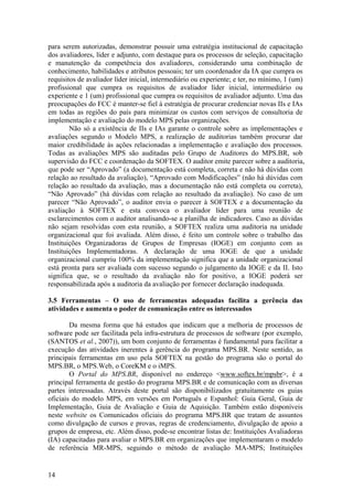 para serem autorizadas, demonstrar possuir uma estratégia institucional de capacitação
dos avaliadores, líder e adjunto, com destaque para os processos de seleção, capacitação
e manutenção da competência dos avaliadores, considerando uma combinação de
conhecimento, habilidades e atributos pessoais; ter um coordenador da IA que cumpra os
requisitos de avaliador líder inicial, intermediário ou experiente; e ter, no mínimo, 1 (um)
profissional que cumpra os requisitos de avaliador líder inicial, intermediário ou
experiente e 1 (um) profissional que cumpra os requisitos de avaliador adjunto. Uma das
preocupações do FCC é manter-se fiel à estratégia de procurar credenciar novas IIs e IAs
em todas as regiões do país para minimizar os custos com serviços de consultoria de
implementação e avaliação do modelo MPS pelas organizações.
Não só a existência de IIs e IAs garante o controle sobre as implementações e
avaliações segundo o Modelo MPS, a realização de auditorias também procurar dar
maior credibilidade às ações relacionadas a implementação e avaliação dos processos.
Todas as avaliações MPS são auditadas pelo Grupo de Auditores do MPS.BR, sob
supervisão do FCC e coordenação da SOFTEX. O auditor emite parecer sobre a auditoria,
que pode ser “Aprovado” (a documentação está completa, correta e não há dúvidas com
relação ao resultado da avaliação), “Aprovado com Modificações” (não há dúvidas com
relação ao resultado da avaliação, mas a documentação não está completa ou correta),
“Não Aprovado” (há dúvidas com relação ao resultado da avaliação). No caso de um
parecer “Não Aprovado”, o auditor envia o parecer à SOFTEX e a documentação da
avaliação à SOFTEX e esta convoca o avaliador líder para uma reunião de
esclarecimentos com o auditor analisando-se a planilha de indicadores. Caso as dúvidas
não sejam resolvidas com esta reunião, a SOFTEX realiza uma auditoria na unidade
organizacional que foi avaliada. Além disso, é feito um controle sobre o trabalho das
Instituições Organizadoras de Grupos de Empresas (IOGE) em conjunto com as
Instituições Implementadoras. A declaração de uma IOGE de que a unidade
organizacional cumpriu 100% da implementação significa que a unidade organizacional
está pronta para ser avaliada com sucesso segundo o julgamento da IOGE e da II. Isto
significa que, se o resultado da avaliação não for positivo, a IOGE poderá ser
responsabilizada após a auditoria da avaliação por fornecer declaração inadequada.
3.5 Ferramentas – O uso de ferramentas adequadas facilita a gerência das
atividades e aumenta o poder de comunicação entre os interessados
Da mesma forma que há estudos que indicam que a melhoria de processos de
software pode ser facilitada pela infra-estrutura de processos de software (por exemplo,
(SANTOS et al., 2007)), um bom conjunto de ferramentas é fundamental para facilitar a
execução das atividades inerentes à gerência do programa MPS.BR. Neste sentido, as
principais ferramentas em uso pela SOFTEX na gestão do programa são o portal do
MPS.BR, o MPS.Web, o CoreKM e o iMPS.
O Portal do MPS.BR, disponível no endereço <www.softex.br/mpsbr>, é a
principal ferramenta de gestão do programa MPS.BR e de comunicação com as diversas
partes interessadas. Através deste portal são disponibilizados gratuitamente os guias
oficiais do modelo MPS, em versões em Português e Espanhol: Guia Geral, Guia de
Implementação, Guia de Avaliação e Guia de Aquisição. Também estão disponíveis
neste website os Comunicados oficiais do programa MPS.BR que tratam de assuntos
como divulgação de cursos e provas, regras de credenciamento, divulgação de apoio a
grupos de empresa, etc. Além disso, pode-se encontrar listas de: Instituições Avaliadoras
(IA) capacitadas para avaliar o MPS.BR em organizações que implementaram o modelo
de referência MR-MPS, seguindo o método de avaliação MA-MPS; Instituições
14
 