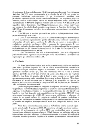 Organizadoras de Grupos de Empresas (IOGE) que assinaram Termo de Convênio com a
Sociedade SOFTEX para Implementação e Avaliação do MPS.BR em grupos de
empresas; Instituições Implementadoras (II) que demonstraram capacidade para
promover a implementação do modelo de referência MR-MPS em empresas e grupos de
empresas, única e exclusivamente através das pessoas habilitadas como Consultores de
Implementação do MPS.BR; empresas avaliadas com sucesso no MPS.BR desde 2005
segundo o método de avaliação MA-MPS; participantes dos cursos oficiais e aprovados
nas provas de Introdução, Implementadores, Avaliadores e Aquisição de Software do
MPS.BR; participantes dos workshops de reciclagem de implementadores e avaliadores
do MPS.BR.
O MPS.Web é o software que auxilia na gerência e planejamento dos cursos,
provas e workshops do MPS.BR.
O CoreKM é um Ambiente de Gestão do Conhecimento composto de ferramentas
de apoio a processos organizacionais que foi adaptado para possibilitar o controle de
informações relevantes para a gerência do MPS.BR, tais como as relacionadas a:
avaliadores; Instituições Avaliadores (IA) e propostas de credenciamento de IAs;
avaliações realizadas; implementadores; Instituições Implementadoras (II) e propostas de
credenciamento de IIs; Instituições Organizadoras de Grupos de Empresas (IOGE) e
propostas de credenciamento de IOGEs.
O iMPS foi construído com base na infra-estrutura do CoreKM e é responsável
pelo armazenamento e gerência das informações sobre o Resultado de Desempenho de
organizações que adotaram o modelo MPS.
4. Conclusão
As lições aprendidas relatadas neste artigo procuraram apresentar um panorama
geral sobre a gestão do programa MPS.BR em relação a sustentabilidade, competência
técnica, acreditação, modelo de negócio e ferramentas. De certa forma, estas lições
aprendidas resumem fatores que, uma vez combinados entre si e com o trabalho
realizado por todos os envolvidos, levaram até agora a uma boa gestão do programa
MPS.BR. Esta lista, no entanto, não é final e, com certeza, novos itens serão
acrescentados com uma maior maturidade do programa ao longo do tempo. Além disso,
elas devem ser complementadas com a visão das lições aprendidas no contexto da
organização de grupos de empresas no programa MPS.BR, implementações do modelo
MPS em empresas e avaliações MPS.
Quanto ao programa MPS.BR, chegamos às seguintes conclusões: (i) até agora,
foi garantida a sustentabilidade do programa e os resultados alcançados foram excelentes,
superando os resultados esperados; (ii) é empreendimento magno no setor de software
brasileiro, com forte interação Universidade-Empresa-Governo; (ii) o MPS.BR é um
programa de longo prazo; (iv) o MPS.BR é um programa mobilizador; e, sobretudo (v)
trata-se de um grande esforço de capacitação nacional (de pessoas, instituições e
organizações interessadas no modelo MPS) para melhorar continuamente os processos
de software nas empresas, sua capacidade de inovar e de competir no mercado local e
global.
Além disso, como resultados relevantes do MPS.BR no cenário nacional espera-
se: (i) consolidação do programa MPS.BR, com forte interação Academia-Indústria-
Governo; (ii) aprimoramento do modelo MPS, em conformidade com as normas
internacionais aplicáveis, compatível com o CMMI, baseado nas melhores práticas da
engenharia de software e adequado à realidade das empresas brasileiras; (iii) estimulo à
adoção de melhores práticas de engenharia de software pelas empresas do setor em seu
15
 