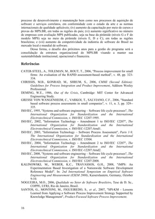 processo de desenvolvimento e manutenção bem como nos processos de aquisição de
software e serviços correlatos, em conformidade com o estado da arte e as normas
internacionais de qualidade aplicáveis; (iv) aumento da capacitação por meio de cursos e
provas do MPS.BR, em todas as regiões do país; (vi) aumento significativo no número
de empresas com avaliação MPS publicadas, seja na base da pirâmide (níveis G e F do
modelo MPS) seja no meio da pirâmide (níveis E, D e C), em todas as regiões
brasileiras; e (vii) aumento da competitividade da indústria de software do Brasil no
mercado local e mundial de software.
Dessa forma, o desafio dos próximos anos para a gestão do programa será a
consolidação da estrutura organizacional do MPS.BR visando a manter sua
sustentabilidade institucional, operacional e financeira.
Referências
CATER-STEEL, A., TOLEMAN, M., ROUT, T., 2006, "Process improvement for small
firms: An evaluation of the RAPID assessment-based method", v. 48, pp. 323-
334.
CHRISSIS, M.B., KONRAD, M., SHRUM, S., 2006, CMMI (Second Edition):
Guidelines for Process Integration and Product Improvement, Addison Wesley
Professional.
DEMING, W.E., 1986, Out of the Crisis, Cambridge: MIT Center for Advanced
Engineering Study.
GRESSE VON WANGENHEIM, C., VARKOI, T., SALVIANO, C.F., 2006, "Standard
based software process assessments in small companies", v. 11, n. 3, pp. 329--
335.
ISO/IEC, 1995, "Systems and software engineering – Software life cycle processes", The
International Organization for Standardization and the International
Electrotechnical Commission, v. ISO/IEC 12207:1995.
ISO/IEC, 2002, "Information Technology - Amendment 1 to ISO/IEC 12207", The
International Organization for Standardization and the International
Electrotechnical Commission, v. ISO/IEC-12207:Amd1.
ISO/IEC, 2003, "Information Technology – Software Process Assessment", Parts 1-9,
The International Organization for Standardization and the International
Electrotechnical Commission, v. ISO/IEC 15504.
ISO/IEC, 2004, "Information Technology - Amendment 2 to ISO/IEC 12207", The
International Organization for Standardization and the International
Electrotechnical Commission, v. ISO/IEC-12207:Amd2.
ISO/IEC, 2008, "Systems and software engineering – Software life cycle processes", The
International Organization for Standardization and the International
Electrotechnical Commission, v. ISO/IEC 12207:2008.
KALINOWSKI, M., WEBER, K.C., TRAVASSOS, G.H., 2008, "iMPS: An
Experimentation Based Investigation of a Nationwide Software Development
Reference Model". In: 2nd International Symposium on Empirical Software
Engineering and Measurement (ESEM 2008), Kaiserslautern, Germany, October
9-10.
NOGUEIRA, M.O., 2006, Qualidade no Setor de Software Brasileiro, Tese de D. Sc.,
COPPE, UFRJ, Rio de Janeiro, Brasil.
SANTOS, G., MONTONI, M., FIGUEIREDO, S., et al., 2007, "SPI-KM - Lessons
Learned from Applying a Software Process Improvement Strategy Supported by
Knowledge Management", Product-Focused Software Process Improvement.
16
 