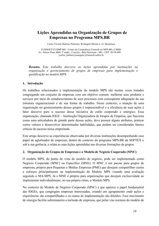Lições Aprendidas na Organização de Grupos de
Empresas no Programa MPS.BR
Carlos Vicente Barbieri Palestino, Rosângela Miriam L. O. Mendonça
FUMSOFT/CCOMP.MG - Centro de Competência Fumsoft em MPS.BR e CMMI
Av. Afonso Pena 4000, 3º andar - Cruzeiro - Belo Horizonte - MG - CEP: 30130-009
{carlos_barbieri,rosangela}@fumsoft.softex.br
Resumo. Este trabalho descreve as lições aprendidas por instituições na
organização e gerenciamento de grupos de empresas para implementação e
qualificação no modelo MPS.
1. Introdução
Os trabalhos relacionados à implementação do modelo MPS são muitas vezes tratados
congregando um conjunto de empresas com um objetivo comum: melhorar seus produtos e
serviços por meio do amadurecimento de seus processos com conseqüente adequação da sua
estrutura organizacional e de sua forma de trabalho. Nesse contexto, a atuação de uma
organização no gerenciamento desses grupos é imprescindível e a eficiência de suas ações é
fator decisivo para o sucesso dessa iniciativa de estilo cooperado e sinérgico. Essa
organização, chamada IOGE – Instituição Organizadora de Grupos de Empresa, que funciona
como uma articuladora de grande parte dessas ações, deve possuir alguns atributos, praticar
certos valores e desenvolver determinadas habilidades, que podem ser consideradas fatores
críticos de sucesso nessa empreitada.
Este artigo descreve as experiências observadas por diversas instituições desempenhando esse
papel de aglutinador de empresas, dentro do contexto do programa MPS.BR da SOFTEX e
sob a sua gerência, e relata as suas lições aprendidas nas diversas formações de grupos.
2. Organização de Grupos de Empresas e o Modelo de Negócio Cooperado (MNC)
O modelo MPS, do ponto de vista de modelo de negócio, pode ser implementado como
Negócio Cooperado (MNC) ou Específico (MNE). O MNC é um pacote para grupos de
empresas, próprio para Pequenas e Médias Empresas (PME) que desejam compartilhar custos
e esforços principalmente na implementação do Modelo MPS visando uma avaliação
seguindo o MA-MPS. Já o MNE é próprio para organizações que desejam exclusividade ao
implementar individualmente, no seu próprio ritmo, o Modelo MPS.
No contexto do Modelo de Negócio Cooperado (MNC) é que aparece o papel fundamental
das IOGEs, que congregam empresas interessadas, criando um agrupamento onde ações e
experiências são compartilhadas e os custos de implementação são diluídos. Esse movimento
de sinergia facilita sobremaneira a inclusão de empresas, que pelas vias normais do modelo de
19
 