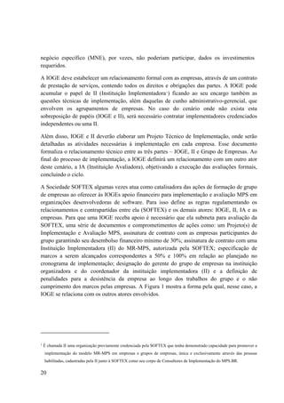 20
negócio específico (MNE), por vezes, não poderiam participar, dados os investimentos
requeridos.
A IOGE deve estabelecer um relacionamento formal com as empresas, através de um contrato
de prestação de serviços, contendo todos os direitos e obrigações das partes. A IOGE pode
acumular o papel de II (Instituição Implementadora1
) ficando ao seu encargo também as
questões técnicas de implementação, além daquelas de cunho administrativo-gerencial, que
envolvem os agrupamentos de empresas. No caso do cenário onde não exista esta
sobreposição de papéis (IOGE e II), será necessário contratar implementadores credenciados
independentes ou uma II.
Além disso, IOGE e II deverão elaborar um Projeto Técnico de Implementação, onde serão
detalhadas as atividades necessárias à implementação em cada empresa. Esse documento
formaliza o relacionamento técnico entre as três partes – IOGE, II e Grupo de Empresas. Ao
final do processo de implementação, a IOGE definirá um relacionamento com um outro ator
deste cenário, a IA (Instituição Avaliadora), objetivando a execução das avaliações formais,
concluindo o ciclo.
A Sociedade SOFTEX algumas vezes atua como catalisadora das ações de formação de grupo
de empresas ao oferecer às IOGEs apoio financeiro para implementação e avaliação MPS em
organizações desenvolvedoras de software. Para isso define as regras regulamentando os
relacionamentos e contrapartidas entre ela (SOFTEX) e os demais atores: IOGE, II, IA e as
empresas. Para que uma IOGE receba apoio é necessário que ela submeta para avaliação da
SOFTEX, uma série de documentos e comprometimentos de ações como: um Projeto(s) de
Implementação e Avaliação MPS, assinatura de contrato com as empresas participantes do
grupo garantindo seu desembolso financeiro mínimo de 30%; assinatura de contrato com uma
Instituição Implementadora (II) do MR-MPS, autorizada pela SOFTEX; especificação de
marcos a serem alcançados correspondentes a 50% e 100% em relação ao planejado no
cronograma de implementação; designação do gerente do grupo de empresas na instituição
organizadora e do coordenador da instituição implementadora (II) e a definição de
penalidades para a desistência da empresa ao longo dos trabalhos do grupo e o não
cumprimento dos marcos pelas empresas. A Figura 1 mostra a forma pela qual, nesse caso, a
IOGE se relaciona com os outros atores envolvidos.
1
É chamada II uma organização previamente credenciada pela SOFTEX que tenha demonstrado capacidade para promover a
implementação do modelo MR-MPS em empresas e grupos de empresas, única e exclusivamente através das pessoas
habilitadas, cadastradas pela II junto à SOFTEX como seu corpo de Consultores de Implementação do MPS.BR.
 