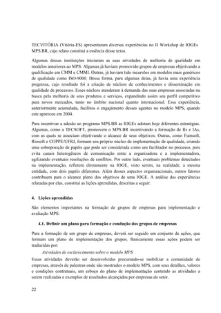 22
TECVITÓRIA (Vitória-ES) apresentaram diversas experiências no II Workshop de IOGEs
MPS.BR, cujo relato constitui a essência desse texto.
Algumas dessas instituições iniciaram as suas atividades de melhoria de qualidade em
modelos anteriores ao MPS. Algumas já haviam promovido grupos de empresas objetivando a
qualificação em CMM e CMMI. Outras, já haviam tido incursões em modelos mais genéricos
de qualidade como ISO-9000. Dessa forma, para algumas delas, já havia uma experiência
pregressa, cujo resultado foi a criação de núcleos de conhecimentos e disseminação em
qualidade de processos. Esses núcleos atenderam à demanda das suas empresas associadas na
busca pela melhoria de seus produtos e serviços, expandindo assim seu perfil competitivo
para novos mercados, tanto no âmbito nacional quanto internacional. Essa experiência,
anteriormente acumulada, facilitou o engajamento desses agentes no modelo MPS, quando
este apareceu em 2004.
Para incentivar a adesão ao programa MPS.BR as IOGEs adotam hoje diferentes estratégias.
Algumas, como a TECSOFT, promovem o MPS.BR incentivando a formação de IIs e IAs,
com as quais se associam objetivando o alcance de seus objetivos. Outras, como Fumsoft,
Riosoft e COPPE/UFRJ, formam seu próprio núcleo de implementação de qualidade, criando
uma sobreposição de papéis que pode ser considerada como um facilitador no processo, pois
evita canais heterogêneos de comunicação entre a organizadora e a implementadora,
agilizando eventuais resoluções de conflitos. Por outro lado, eventuais problemas detectados
na implementação, refletem diretamente na IOGE, visto serem, na realidade, a mesma
entidade, com dois papéis diferentes. Além desses aspectos organizacionais, outros fatores
contribuem para o alcance pleno dos objetivos de uma IOGE. A análise das experiências
relatadas por elas, constitui as lições aprendidas, descritas a seguir.
4. Lições aprendidas
São elementos importantes na formação de grupos de empresas para implementação e
avaliação MPS:
4.1. Definir um plano para formação e condução dos grupos de empresas
Para a formação de um grupo de empresas, deverá ser seguido um conjunto de ações, que
formam um plano de implementação dos grupos. Basicamente essas ações podem ser
traduzidas por:
Atividades de esclarecimento sobre o modelo MPS
Essas atividades deverão ser desenvolvidas procurando-se mobilizar a comunidade de
empresas, através de palestras onde são mostrados o modelo MPS, com seus detalhes, valores
e condições contratuais, um esboço do plano de implementação contendo as atividades a
serem realizadas e exemplos de resultados alcançados por empresas do setor.
 