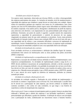 23
Atividades para seleção de empresas
Um aspecto muito importante, observados por diversas IOGEs, se refere a heterogeneidade
das empresas participantes dos grupos. As variações de tamanho, nível de amadurecimento e
capacidade das empresas que compõem o grupo devem ser observadas com cuidado. Alguns
relatos de experiência apontam que empresas com menos de 10 colaboradores, bem como
aquelas com mais de 99 colaboradores podem sugerir maior dificuldade nos trabalhos dentro
do modelo cooperado. Uma análise prévia, abrangendo o detalhamento do perfil da empresa,
uma entrevista com diretores e um mapeamento de suas potencialidades pode mitigar esses
problemas. Entretanto, um ponto de cautela é sugerido: a grande maioria dos empresários
superestima a capacidade de gerenciamento e controle de processos de sua equipe,
imaginando um patamar maior do que onde realmente se encontram. Assim, numa primeira
manifestação de intenção tendem a buscar uma avaliação MPS em um nível mais alto que a
sua capacidade real de esforço, o que certamente dificultará o processo de implantação da
metodologia. Assim é fundamental que, nas entrevistas iniciais, as empresas sejam orientadas
a buscar um grau de maturidade compatível com a sua capacidade efetiva de realização.
Atividades de formalização dos contratos
Essas atividades envolvem os esclarecimentos e definição dos detalhes legais do contrato,
normalmente feito através de interlocuções entre as áreas jurídicas das partes envolvidas
(IOGE e empresas).
Atividades de implementação e acompanhamento dos trabalhos
Representam a execução das atividades técnicas definidas no Plano de Implementação e seus
respectivos acompanhamentos. As atividades de implementação estarão a cargo da II, e a
IOGE deverá estabelecer mecanismos de acompanhamento, aferindo a devida execução do
ponto de vista do cronograma definido e da qualidade da prestação dos serviços envolvidos.
Isso deverá ser feito, por meio de contatos formais como reuniões de análise crítica com as
empresas alvo. Baseada nessas percepções é que a IOGE prestará contas à SOFTEX, quando
for o caso, através do envio regular de relatórios de andamento, definidos no contrato
assinado por ambas.
Atividades de avaliação e finalização do ciclo
As atividades de avaliação seguirão à finalização do ciclo definido de implementação e
envolverão os contatos e negociações com as diversas IAs. Essa interlocução e escolha final
da IA deverá ter a participação de cada empresa, que deverá conhecer os detalhes dos
contratos acordados e dos estilos de cada avaliadora, no que tange a sua história de
experiência e estilos de interpretação das exigências.
Observação geral: Como o conjunto de participantes pode ser grande, fornecer um plano bem
elaborado e definido para a adesão das empresas é um facilitador significativo, evitando
particularidades que dificultam a gestão dos trabalhos. A definição de marcos com atividades
com a participação de todos, estabelecendo um sincronismo macro é bastante benéfico.
 