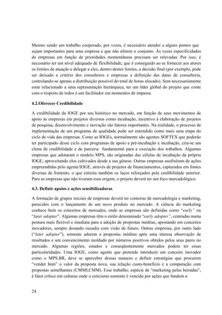 24
Mesmo sendo um trabalho cooperado, por vezes, é necessário atender a alguns pontos que
sejam importantes para uma empresa e que não afetem o conjunto. Às vezes especificidades
de empresas em função de prioridades momentâneas precisam ser relevadas. Por isso, é
necessário ter um nível adequado de flexibilidade, que é conseguido ao se fornecer aos atores
os limites de atuação e delegar a eles, dentro destes limites, a decisão final (por exemplo, pode
ser deixado a critério dos consultores e empresas a definição das datas de consultoria,
controlando-se apenas a distribuição possível do total de horas alocado). Sem necessariamente
estar relacionado a uma representação hierárquica, ter um líder global do projeto que conte
com o respeito de todos é um facilitador em momentos de impasse.
4.2.Oferecer Credibilidade
A credibilidade da IOGE por seu histórico no mercado, em função de seus movimentos de
apoio às empresas em projetos diversos como incubação, incentivo à elaboração de projetos
de pesquisa, desenvolvimento e inovação são fatores importantes. Na realidade, o processo de
implementação de um programa de qualidade pode ser entendido como mais uma etapa do
ciclo de vida das empresas. Como as IOGEs, normalmente são agentes SOFTEX que poderão
ter participado desse ciclo com programas de apoio a pré-incubação e incubação, cria-se um
clima de credibilidade e de parceria fundamental para a execução dos trabalhos. Algumas
empresas que adotaram o modelo MPS, são originadas das células de incubação da própria
IOGE, aproveitando elos cultivados desde a sua gênese. Outras empresas usufruíram de ações
empreendidas pelo agente/IOGE, através de projetos de financiamentos, capturados em fontes
diversas de fomento, o que estreita também os laços reforçados pela credibilidade anterior.
Para as empresas que não tiveram essa origem, o projeto deverá ter um foco mercadológico.
4.3. Definir apoios e ações sensibilizadoras
A formação de grupos iniciais de empresas deverá ter contorno de mercadologia e marketing,
parecidos com o lançamento de um novo produto no mercado. A ciência do marketing
conhece bem os conceitos de mercados, onde as empresas são definidas como “early” ou
“later adopter”. Algumas empresas têm o estilo denominado “early adopter”, centradas numa
postura mais flexível e imediata para a adoção de propostas inéditas, apostando em conceitos
inovadores, sempre dosando ousadia com visão de futuro. Outras empresas, por outro lado
(“later adopter”), somente aderem a propostas inéditas após uma intensa observação de
resultados e um convencimento moldado por números positivos obtidos pelos seus pares no
mercado. Algumas regiões, estados e conseqüentemente mercados podem ter essas
particularidades. Uma IOGE, como agente que pretende introduzir um conceito inovador
como o MPS.BR, deve se aperceber dessas nuances e definir estratégias que procurem
“vender bem” o valor da proposta nova, sua relação custo-benefício e a comparação com
propostas semelhantes (CMMI,CMM). Esse trabalho, espécie de “marketing pelas beiradas”,
é fator crítico em culturas onde o ceticismo somente é vencido por ações que fundem a
 