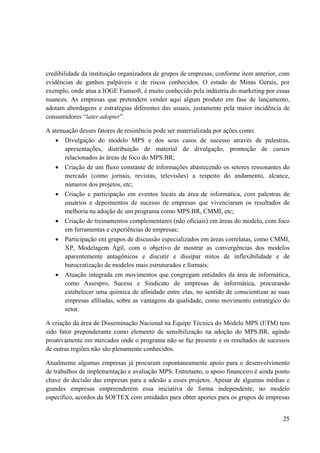 25
credibilidade da instituição organizadora de grupos de empresas, conforme item anterior, com
evidências de ganhos palpáveis e de riscos conhecidos. O estado de Minas Gerais, por
exemplo, onde atua a IOGE Fumsoft, é muito conhecido pela indústria do marketing por essas
nuances. As empresas que pretendem vender aqui algum produto em fase de lançamento,
adotam abordagens e estratégias diferentes das usuais, justamente pela maior incidência de
consumidores “later adopter”.
A atenuação desses fatores de resistência pode ser materializada por ações como:
• Divulgação do modelo MPS e dos seus casos de sucesso através de palestras,
apresentações, distribuição de material de divulgação, promoção de cursos
relacionados às áreas de foco do MPS.BR;
• Criação de um fluxo constante de informações abastecendo os setores ressonantes do
mercado (como jornais, revistas, televisões) a respeito do andamento, alcance,
números dos projetos, etc;
• Criação e participação em eventos locais da área de informática, com palestras de
usuários e depoimentos de sucesso de empresas que vivenciaram os resultados de
melhoria na adoção de um programa como MPS.BR, CMMI, etc;
• Criação de treinamentos complementares (não oficiais) em áreas do modelo, com foco
em ferramentas e experiências de empresas;
• Participação em grupos de discussão especializados em áreas correlatas, como CMMI,
XP, Modelagem Ágil, com o objetivo de mostrar as convergências dos modelos
aparentemente antagônicos e discutir e dissipar mitos de inflexibilidade e de
burocratização de modelos mais estruturados e formais;
• Atuação integrada em movimentos que congregam entidades da área de informática,
como Assespro, Sucesu e Sindicato de empresas de informática, procurando
estabelecer uma química de afinidade entre elas, no sentido de conscientizar as suas
empresas afiliadas, sobre as vantagens da qualidade, como movimento estratégico do
setor.
A criação da área de Disseminação Nacional na Equipe Técnica do Modelo MPS (ETM) tem
sido fator preponderante como elemento de sensibilização na adoção do MPS.BR, agindo
proativamente em mercados onde o programa não se faz presente e os resultados de sucessos
de outras regiões não são plenamente conhecidos.
Atualmente algumas empresas já procuram espontaneamente apoio para o desenvolvimento
de trabalhos de implementação e avaliação MPS. Entretanto, o apoio financeiro é ainda ponto
chave de decisão das empresas para a adesão a esses projetos. Apesar de algumas médias e
grandes empresas empreenderem essa iniciativa de forma independente, no modelo
específico, acordos da SOFTEX com entidades para obter aportes para os grupos de empresas
 