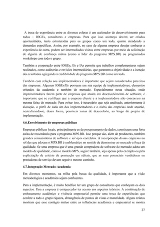 27
A troca de experiência entre as diversas esferas é um acelerador de desenvolvimento para
todos – IOGEs, consultores e empresas. Para que isso aconteça devem ser criadas
oportunidades, tanto estruturadas para os grupos como um todo, quanto atendendo a
demandas específicas. Assim, por exemplo, no caso de alguma empresa desejar conhecer a
experiência de outra, podem ser intermediadas visitas entre empresas por meio da solicitação
de alguém de confiança mútua (como o líder do programa MPS.BR) ou programados
workshops com todo o grupo.
Também a cooperação entre IOGEs, IIs e IAs permite que trabalhos complementares sejam
realizados, como auditorias e revisões intermediárias, que garantem a objetividade e a isenção
dos resultados agregando à credibilidade do programa MPS.BR como um todo.
Também com relação aos implementadores é importante que sejam considerados parceiros
das empresas. Algumas IOGEs/IIs possuem em sua equipe de implementadores, elementos
oriundos da academia e também do mercado. Especialmente nesta situação, onde
implementadores fazem parte de empresas que atuam em desenvolvimento de software, é
importante que se certifique que a empresa cliente e a implementadora não concorram na
mesma faixa do mercado. Para evitar isso, é necessário que seja analisado, anteriormente à
alocação, o perfil de cada um dos implementadores e o nicho das empresas onde atuarão,
neutralizando-se, dessa forma, possíveis zonas de desconforto, ao longo do projeto de
implementação.
4.6.Envolvimento de empresas públicas
Empresas públicas locais, principalmente as de processamento de dados, constituem uma forte
caixa de ressonância para o programa MPS.BR. Isso porque são, além de produtoras, também
grandes consumidoras de software e serviços correlatos. A incorporação dessas empresas no
rol das que adotam o MPS.BR é emblemático no sentido de demonstrar ao mercado a força da
qualidade. Se uma empresa que é uma grande compradora de software do mercado adota um
modelo de qualidade, como o modelo MPS, sugere também, seja apenas pelo exemplo ou pela
explicitação de critério de pontuação em editais, que as suas potenciais vendedoras ou
prestadoras de serviço devam seguir o mesmo caminho.
4.7.Integração Mercado-Academia
Em diversos momentos, na trilha pela busca da qualidade, é importante que a visão
mercadológica e acadêmica sejam confluentes.
Para a implementação, é muito benéfico ter um grupo de consultores que conheçam os dois
aspectos. Para a empresa é enriquecedor ter acesso aos aspectos teóricos. A combinação de
embasamento acadêmico e vivência empresarial permite uma troca de experiências que
confere a todo o grupo riqueza, abrangência de pontos de vistas e maturidade. Alguns relatos
mostram que esse contágio mútuo entre as influências acadêmica e empresarial se mostra
 
