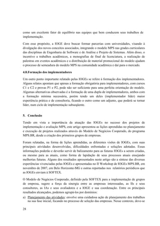 28
como um excelente fator de equilíbrio nas equipes que bem conduzem seus trabalhos de
implementação.
Com esse propósito, a IOGE deve buscar formar parcerias com universidades, visando à
divulgação dos novos conceitos associados, integrando o modelo MPS nas grades curriculares
das disciplinas de Engenharia de Software e de Análise e Projeto de Sistemas. Além disso, o
incentivo a trabalhos acadêmicos, a monografias de final de licenciatura, a realização de
palestras em eventos acadêmicos e a distribuição de material promocional do modelo ajudam
o processo de semeadura do modelo MPS na comunidade acadêmica e daí para o mercado.
4.8.Formação dos implementadores
Um outro ponto importante relatado pelas IOGEs se refere à formação dos implementadores.
Alguns relatos apontam que apenas a formação obrigatória para implementadores, com cursos
C1 e C2 e provas P1 e P2, pode não ser suficiente para uma perfeita orientação do modelo.
Algumas alternativas observadas é a formação de uma dupla de implementadores, ambos com
a formação mínima necessária, porém tendo um deles (implementador líder) maior
experiência prática e de consultoria, ficando o outro como um adjunto, que poderá se tornar
líder, num ciclo de implementação subseqüente.
5. Conclusão
Tendo em vista a importância da atuação das IOGEs no sucesso dos projetos de
implementação e avaliação MPS, este artigo apresentou as lições aprendidas no planejamento
e execução de projetos realizados através do Modelo de Negócios Cooperado, do programa
MPS.BR, desde a criação dos primeiros grupos de empresas.
Foram relatadas, na forma de lições aprendidas, as diferentes visões de IOGEs, com suas
principais atividades desenvolvidas, dificuldades enfrentadas e soluções adotadas. Essas
informações poderão e deverão servir de balizamento para as futuras IOGEs a serem criadas,
ou mesmo para as atuais, como forma de lapidação de seus processos atuais ensejando
melhorias futuras. Alguns dos resultados apresentados neste artigo são a síntese das diversas
experiências vivenciadas pelas IOGEs e apresentadas no II Workshop de IOGEs MPS.BR, em
novembro de 2007, em Belo Horizonte-MG e outras reportadas nos relatórios periódicos que
as IOGEs enviam à SOFTEX.
O Modelo de Negócios Cooperado, definido pela SOFTEX para a implementação de grupos
de empresa, sugere a força da sinergia entre as empresas interessadas, as IIs e seus
consultores, as IAs e seus avaliadores e a IOGE e sua coordenação. Entre os principais
resultados alcançados, podemos agrupá-los por domínios:
a) Planejamento das atividades: envolve uma cuidadosa ação de planejamento dos trabalhos
na sua fase inicial, focando no processo de seleção das empresas. Nesse contexto, deve-se
 