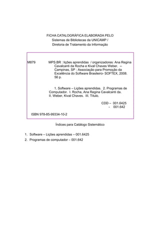 FICHA CATALOGRÁFICA ELABORADA PELO
Sistemas de Bibliotecas da UNICAMP /
Diretoria de Tratamento da Informação
Índices para Catálogo Sistemático
1. Software – Lições aprendidas – 001.6425
2. Programas de computador – 001.642
M879 MPS.BR : lições aprendidas / organizadores: Ana Regina
Cavalcanti da Rocha e Kival Chaves Weber. --
Campinas, SP : Associação para Promoção da
Excelência do Software Brasileiro- SOFTEX, 2008.
56 p.
1. Software – Lições aprendidas. 2. Programas de
Computador. I. Rocha, Ana Regina Cavalcanti da.
II. Weber, Kival Chaves. III. Título.
CDD – 001.6425
- 001.642
ISBN 978-85-99334-10-2
 