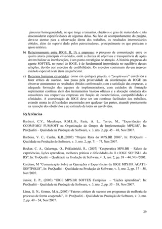 29
procurar homogeneidade, no que tange a tamanho, objetivos e grau de maturidade e não
desconsiderar especificidades de algumas delas. Na fase de acompanhamento do projeto,
deve-se atentar para a observação direta dos trabalhos, os resultados intermediários
obtidos, além do suporte dado pelos patrocinadores, principalmente os que praticam o
apoio retórico.
b) Relacionamento entre IOGE, II, IA e empresas: o processo de comunicação entre os
quatro atores principais envolvidos, onde a clareza de objetivos e transparência de ações
devem balizar as interlocuções, é um ponto estratégico de atenção. A história pregressa do
agente SOFTEX, no papel de IOGE, é de fundamental importância no equilíbrio dessas
relações, devido aos aspectos de credibilidade. Os aspectos contratuais devem merecer
cuidado especial neste item em particular.
c) Recursos humanos envolvidos: como em qualquer projeto, o “peopleware” envolvido é
fator crítico de sucesso. Isso passa pela proatividade da coordenação da IOGE em
observar atentamente os resultados obtidos confrontados com a satisfação das empresas, a
adequada formação das equipes de implementadores, com cuidados de formação
suplementar contínua além dos treinamentos básicos oficiais e a alocação estudada dos
consultores nas respectivas empresas em função de características, compatibilidades e
afinidades. A coordenação da IOGE deve ser um contínuo facilitador dos trabalhos,
estando atenta às dificuldades encontradas por qualquer das partes, atuando prontamente
na remoção dos obstáculos e no estímulo de todos os envolvidos.
Referências
Barbieri, C.V., Mendonça, R.M.L.O., Faria, A. L., Torres, M., “Experiências do
CCOMP.MG/ FUMSOFT na Organização de Grupos de Implementação MPS.BR”, In:
ProQualiti – Qualidade na Produção de Software, v. 3, nro. 2, pp. 45 – 48, Nov/2007.
Barbosa, V. C., Cunha, K.R.,(2007) “Projeto Rota do MPS.BR 2006”, In: ProQualiti –
Qualidade na Produção de Software, v. 3, nro. 2, pp. 71 – 73, Nov/2007.
Becker, C. A., Galarraga, O., Prikladnicki, R., (2007) “Cooperativa MPS.BR – Relato de
experiências, lições aprendidas, melhores práticas e dificuldades da II e IOGE SOFTSUL do
RS”, In: ProQualiti – Qualidade na Produção de Software, v. 3, nro. 2, pp. 39 – 44, Nov/2007.
Cardoso, M “Comunicação Sobre as Operações e Experiências da IOGE MPS.BR ACATE-
SOFTPOLIS”, In: ProQualiti – Qualidade na Produção de Software, v. 3, nro. 2, pp. 37 – 38,
Nov/2007.
Junior, E. P., (2007) “IOGE MPS.BR SOFTEX Campinas – “Lições aprendidas”, In:
ProQualiti – Qualidade na Produção de Software, v. 3, nro. 2, pp. 55 – 58, Nov/2007.
Lima, G. N., Gomes, M.A.,(2007) “Fatores críticos de sucesso em programas de melhoria de
processo de forma cooperada”, In: ProQualiti – Qualidade na Produção de Software, v. 3, nro.
2, pp. 49 – 54, Nov/2007.
 