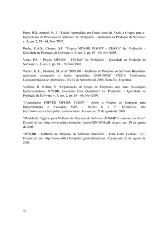 30
Paret, B.D, Amaral, M. P. “Lições Aprendidas em Cinco Anos de Apoio a Grupos para a
Implantação de Processos de Software” In: ProQualiti – Qualidade na Produção de Software,
v. 3, nro. 2, 59 – 61, Nov/2007.
Rocha, C.A.S., Câmara, S.F. “Projeto MPS-BR INSOFT – CEARÁ” In: ProQualiti –
Qualidade na Produção de Software, v. 3, nro. 2, pp. 67 – 68, Nov/2007.
Véras, P.S. “ Projeto MPS.BR – TECSoft” In: ProQualiti – Qualidade na Produção de
Software, v. 3, nro. 2, pp. 69 – 70, Nov/2007.
Weber, K. C., Montoni, M. et al “MPS.BR - Melhoria de Processo do Software Brasileiro:
resultados alcançados e lições aprendidas (2004-2008)” XXXIV Conferencia
Latinoamericana de Informática - 8 a 12 de Setembro de 2008, Santa Fe, Argentina.
Yoshida, D. Kohan, S. “Organização de Grupo de Empresas com duas Instituições
Implementadoras MPS.BR: Convênio Com Qualidade” In: ProQualiti – Qualidade na
Produção de Software, v. 3, nro. 2, pp. 63 – 66, Nov/2007.
“Comunicado SOFTEX MPS.BR 14/2007 - Apoio a Grupos de Empresas para
Implementação e Avaliação MPS – Níveis G e F”. Disponível em:
http://www.softex.br/mpsbr/_comunicados/. Acesso em: 29 de agosto de 2008.
“Modelo de Negócio para Melhoria de Processo de Software (MN-MPS): resumo executivo”.
Disponível em: http://www.softex.br/mpsbr/_outros/MN-MPS.pdf. Acesso em: 29 de agosto
de 2008.
“MPS.BR - Melhoria de Processo do Software Brasileiro - Guia Geral (Versão 1.2)”.
Disponível em: http://www.softex.br/mpsbr/_guias/default.asp. Acesso em: 29 de agosto de
2008.
 