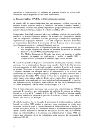 aprendidas na implementação de melhorias de processo baseada no modelo MPS.
Finalmente, a seção 4 apresenta as conclusões deste trabalho.
2. Implementação do MPS.BR e Instituições Implementadoras
O modelo MPS foi desenvolvido com foco nas pequenas e médias empresas que
possuem diversas restrições técnicas e financeiras. No entanto, o modelo também é
completamente adequado para grandes organizações que possuem recursos suficientes
para investir em melhoria de processo de software [SOFTEX, 2007].
Para atender à diversidade de características, necessidades e restrições das organizações
brasileiras de desenvolvimento de software, foi desenvolvido e integrado ao modelo
MPS um componente chamado de MN-MPS que abrange os modelos de negócio para
implementação do programa MPS.BR. O MN-MPS compreende dois tipos de modelos
de implementação de melhoria de processo de software de acordo com as necessidades
específicas das organizações e a disponibilidade de recursos:
• Um Modelo Específico de Negócio adequado para grandes organizações que
não desejam compartilhar serviços de melhoria de processo de software
baseados no modelo MPS com outras organizações.
• Um Modelo Cooperado de Negócio para grupos de pequenas e médias
empresas interessadas em implementar e avaliar o modelo MPS e
compartilhar serviços e custos de melhoria de processo de software
O Modelo Cooperado de Negócio é especialmente atraente para pequenas e médias
empresas, pois a implementação baseada nesse modelo é factível de obter recursos
externos para apoiar atividades de implementação e avaliação de melhoria de processo
de software. No entanto, as organizações que integram este modelo devem estar sujeitas
a algumas restrições. Por exemplo, marcos de implementação e de avaliação são
estabelecidos no contexto do grupo cooperado de empresas e o apoio financeiro para a
implementação do modelo MPS somente é obtido caso a organização que integra o
grupo alcance com sucesso cada um desses marcos. Além disso, é requisito que a
implementação seja coordenada por uma Instituição Implementadora (II) e, também,
que o grupo cooperado de empresas seja coordenado por uma Instituição Organizadora
de Grupos de Empresas (IOGE), ambas credenciadas pela SOFTEX.
Uma II é uma organização autorizada para conduzir uma implementação do MPS.BR
composta de consultores em implementação de melhoria de processo de software
baseada no modelo MPS. O conceito de II do MPS.BR é um diferencial desse modelo
para outros modelos de melhoria de processo de software existentes, o que torna o
modelo MPS único na sua definição.
O estabelecimento de IIs e a formação de consultores de implementação de melhoria
baseada no modelo MPS ajudam a estabelecer uma comunidade de prática com
interesses comuns de troca e compartilhamento de informações com o objetivo de
facilitar a adoção do modelo MPS e reduzir a influência de barreiras críticas que podem
afetar o sucesso de iniciativas de melhoria baseadas no modelo MPS. Os workshops
anuais de implementadores e de empresas que implementaram o modelo MPS são
eventos que estimulam a troca de conhecimento entre membros da comunidade de
prática do MPS.BR.
32
 