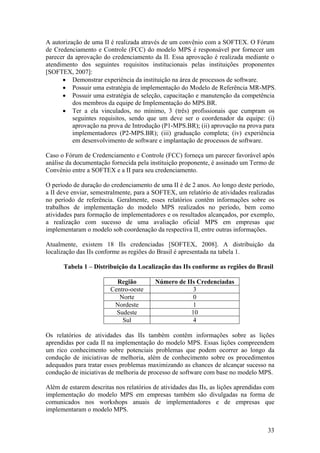 A autorização de uma II é realizada através de um convênio com a SOFTEX. O Fórum
de Credenciamento e Controle (FCC) do modelo MPS é responsável por fornecer um
parecer da aprovação do credenciamento da II. Essa aprovação é realizada mediante o
atendimento dos seguintes requisitos institucionais pelas instituições proponentes
[SOFTEX, 2007]:
• Demonstrar experiência da instituição na área de processos de software.
• Possuir uma estratégia de implementação do Modelo de Referência MR-MPS.
• Possuir uma estratégia de seleção, capacitação e manutenção da competência
dos membros da equipe de Implementação do MPS.BR.
• Ter a ela vinculados, no mínimo, 3 (três) profissionais que cumpram os
seguintes requisitos, sendo que um deve ser o coordenador da equipe: (i)
aprovação na prova de Introdução (P1-MPS.BR); (ii) aprovação na prova para
implementadores (P2-MPS.BR); (iii) graduação completa; (iv) experiência
em desenvolvimento de software e implantação de processos de software.
Caso o Fórum de Credenciamento e Controle (FCC) forneça um parecer favorável após
análise da documentação fornecida pela instituição proponente, é assinado um Termo de
Convênio entre a SOFTEX e a II para seu credenciamento.
O período de duração do credenciamento de uma II é de 2 anos. Ao longo deste período,
a II deve enviar, semestralmente, para a SOFTEX, um relatório de atividades realizadas
no período de referência. Geralmente, esses relatórios contêm informações sobre os
trabalhos de implementação do modelo MPS realizados no período, bem como
atividades para formação de implementadores e os resultados alcançados, por exemplo,
a realização com sucesso de uma avaliação oficial MPS em empresas que
implementaram o modelo sob coordenação da respectiva II, entre outras informações.
Atualmente, existem 18 IIs credenciadas [SOFTEX, 2008]. A distribuição da
localização das IIs conforme as regiões do Brasil é apresentada na tabela 1.
Tabela 1 – Distribuição da Localização das IIs conforme as regiões do Brasil
Região Número de IIs Credenciadas
Centro-oeste 3
Norte 0
Nordeste 1
Sudeste 10
Sul 4
Os relatórios de atividades das IIs também contêm informações sobre as lições
aprendidas por cada II na implementação do modelo MPS. Essas lições compreendem
um rico conhecimento sobre potenciais problemas que podem ocorrer ao longo da
condução de iniciativas de melhoria, além de conhecimento sobre os procedimentos
adequados para tratar esses problemas maximizando as chances de alcançar sucesso na
condução de iniciativas de melhoria de processo de software com base no modelo MPS.
Além de estarem descritas nos relatórios de atividades das IIs, as lições aprendidas com
implementação do modelo MPS em empresas também são divulgadas na forma de
comunicados nos workshops anuais de implementadores e de empresas que
implementaram o modelo MPS.
33
 