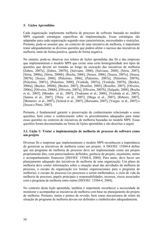 3. Lições Aprendidas
Cada organização implementa melhoria de processo de software baseada no modelo
MPS seguindo estratégias específicas de implementação. Essas estratégias são
adaptadas para cada organização segundo suas características, necessidades e restrições.
Portanto, pode-se assumir que, no contexto de uma iniciativa de melhoria, é importante
tratar adequadamente as diversas questões que podem afetar o sucesso das iniciativas de
melhoria, tanto de forma positiva, quanto de forma negativa.
No entanto, pode-se observar nos relatos de lições aprendidas das IIs e das empresas
que implementaram o modelo MPS que existe uma certa homogeneidade nos tipos de
questões que devem ser tratadas ao longo da execução das iniciativas de melhoria
[Zabeu, 2007a], [Zabeu, 2007b], [Salviano, 2006], [Salviano, 2008], [Sória, 2007],
[Sória, 2008a], [Sória, 2008b], [Rocha, 2006], [Souza, 2006], [Souza, 2007a], [Souza,
2007b], [Souza, 2008], [Palestino, 2006], [Palestino, 2007a], [Palestino, 2007b],
[Palestino, 2007c], [Palestino, 2008], [Yoshida, 2007a], [Yoshida, 2007b], [Becker,
2006a], [Becker, 2006b], [Becker, 2007], [Rouiller, 2005], [Rouiller, 2007], [Oliveira,
2006a], [Oliveira, 2006b], [Oliveira, 2007a], [Oliveira, 2007b], [Salgado, 2008], [Rocha
et al., 2005], [Mendes et al., 2007], [Tsukumo et al., 2006], [Yoshida et al., 2007],
[Santos et al., 2007], [Thiry et al., 2007], [Mega et al., 2007], [Ribeiro, 2007],
[Monteiro et al., 2007], [Scheid et al., 2007], [Borssatto, 2007], [Vargas et al., 2007] e
[Souza e Pinto, 2007].
Portanto, é fundamental garantir a preservação do conhecimento relacionado a essas
questões, bem como o conhecimento sobre os procedimentos adequados para tratar
essas questões no contexto de iniciativas de melhoria baseadas no modelo MPS. Essas
questões foram documentadas na forma de lições aprendidas e são descritas a seguir.
3.1. Lição 1: Tratar a implementação de melhoria de processo de software como
um projeto
Diversas IIs e empresas que implementaram o modelo MPS reconhecem a importância
de gerenciar as iniciativas de melhoria como um projeto. A ISO/IEC 15504-4 define
que um programa de melhoria de processo deve ser implementado como um projeto
propriamente dito, com patrocinadores definidos, gerência de projeto, orçamento, metas
e acompanhamento financeiro [ISO/IEC 15504-4, 2004]. Para tanto, deve haver um
planejamento adequado das iniciativas de melhoria de uma organização. Um plano de
melhoria deve conter informações sobre a situação atual das atividades de melhoria de
processo, o escopo da organização (os limites organizacionais para o programa de
melhoria), o escopo do processo (os processos a serem melhorados), o ciclo de vida da
melhoria de processo, papéis principais e responsabilidades, recursos, riscos associados
com o programa de melhoria entre outras [ISO/IEC 15504-4, 2004].
No contexto desta lição aprendida, também é importante reconhecer a necessidade de
monitorar e acompanhar as iniciativas de melhoria com base no planejamento do projeto
de melhoria. Portanto, metas e pontos de revisão, bem como mecanismos de relato da
situação do programa de melhoria devem ser definidos e estabelecidos adequadamente.
34
 