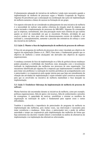 O planejamento adequado de iniciativas de melhoria é ainda mais necessário quando a
implementação de melhoria de processos segue o Modelo Cooperado de Negócio.
Algumas IIs perceberam que a antecipação na coordenação das ações de implementação
de melhoria aumenta a chance de sucesso na formação de um grupo.
Um aspecto relevante de ser considerado no planejamento de uma iniciativa de melhoria
é a necessidade de realizar uma análise criteriosa da situação atual da empresa que
esteja iniciando a implementação de processos do MR-MPS. Algumas IIs constataram
que as empresas, normalmente, têm uma percepção muito mais otimista do que realista
quanto ao nível de maturidade em que se encontram. Portanto, atividades de gap
analysis podem ser úteis para obter um dimensionamento correto do trabalho a ser
realizado e, conseqüentemente, aumentar a precisão das estimativas de esforço e custo
das iniciativas de melhoria.
3.2. Lição 2: Manter o foco da implementação de melhoria de processo de software
O foco de um programa de melhoria de processos deve estar vinculado aos objetivos de
negócio da organização [Santos et al., 2007]. Para tanto, é fundamental garantir que os
objetivos de melhoria a serem alcançados são derivados dos objetivos de negócio
organizacionais.
A mudança constante de foco da implementação ou a falta de gerência dessas mudanças
podem prejudicar a visibilidade dos benefícios reais alcançados com o investimento
realizado na implementação das melhorias nos processos de uma organização. Um
mecanismo identificado por algumas IIs e empresas que implementaram o modelo MPS
para tratar este problema é a realização de reuniões periódicas de acompanhamento com
o patrocinador e os responsáveis pela equipe interna para que haja um entendimento da
situação das atividades de implementação e sejam tomadas ações corretivas necessárias
para que os envolvidos na iniciativa de melhoria mantenham o foco desejado na
implementação.
3.3. Lição 3: Estabelecer liderança da implementação de melhoria de processo de
software
Muitas barreiras são encontradas durante as iniciativas de melhoria, como por exemplo,
políticas organizacionais, falta de apoio e de recursos, falta de conhecimento e pressões
de cronograma. A capacidade de motivar, sensibilizar e orientar os membros da
organização na realização de ações é fundamental para superar essas e outras
dificuldades.
Também é reconhecida a importância do patrocinador do programa de melhoria na
implementação das melhorias, pois muitas vezes, sua intervenção é necessária para
tratar resistências a mudanças. Além disso, o patrocinador tem o poder de atribuir
autoridade e tempo aos responsáveis pela implementação das melhorias de forma que
haja autonomia nas decisões visando reduzir a morosidade na análise de alternativas de
implementação e na implantação das alternativas selecionadas.
35
 