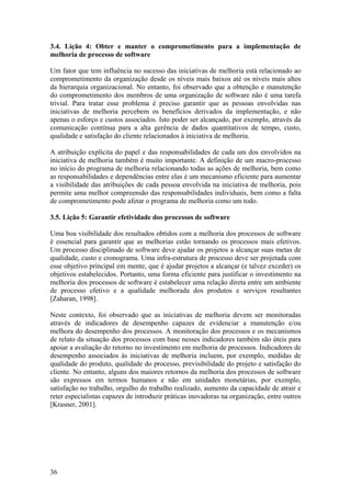 3.4. Lição 4: Obter e manter o comprometimento para a implementação de
melhoria de processo de software
Um fator que tem influência no sucesso das iniciativas de melhoria está relacionado ao
comprometimento da organização desde os níveis mais baixos até os níveis mais altos
da hierarquia organizacional. No entanto, foi observado que a obtenção e manutenção
do comprometimento dos membros de uma organização de software não é uma tarefa
trivial. Para tratar esse problema é preciso garantir que as pessoas envolvidas nas
iniciativas de melhoria percebem os benefícios derivados da implementação, e não
apenas o esforço e custos associados. Isto poder ser alcançado, por exemplo, através da
comunicação contínua para a alta gerência de dados quantitativos de tempo, custo,
qualidade e satisfação do cliente relacionados à iniciativa de melhoria.
A atribuição explícita do papel e das responsabilidades de cada um dos envolvidos na
iniciativa de melhoria também é muito importante. A definição de um macro-processo
no início do programa de melhoria relacionando todas as ações de melhoria, bem como
as responsabilidades e dependências entre elas é um mecanismo eficiente para aumentar
a visibilidade das atribuições de cada pessoa envolvida na iniciativa de melhoria, pois
permite uma melhor compreensão das responsabilidades individuais, bem como a falta
de comprometimento pode afetar o programa de melhoria como um todo.
3.5. Lição 5: Garantir efetividade dos processos de software
Uma boa visibilidade dos resultados obtidos com a melhoria dos processos de software
é essencial para garantir que as melhorias estão tornando os processos mais efetivos.
Um processo disciplinado de software deve ajudar os projetos a alcançar suas metas de
qualidade, custo e cronograma. Uma infra-estrutura de processo deve ser projetada com
esse objetivo principal em mente, que é ajudar projetos a alcançar (e talvez exceder) os
objetivos estabelecidos. Portanto, uma forma eficiente para justificar o investimento na
melhoria dos processos de software é estabelecer uma relação direta entre um ambiente
de processo efetivo e a qualidade melhorada dos produtos e serviços resultantes
[Zaharan, 1998].
Neste contexto, foi observado que as iniciativas de melhoria devem ser monitoradas
através de indicadores de desempenho capazes de evidenciar a manutenção e/ou
melhora do desempenho dos processos. A monitoração dos processos e os mecanismos
de relato da situação dos processos com base nesses indicadores também são úteis para
apoiar a avaliação do retorno no investimento em melhoria de processos. Indicadores de
desempenho associados às iniciativas de melhoria incluem, por exemplo, medidas de
qualidade do produto, qualidade do processo, previsibilidade do projeto e satisfação do
cliente. No entanto, alguns dos maiores retornos da melhoria dos processos de software
são expressos em termos humanos e não em unidades monetárias, por exemplo,
satisfação no trabalho, orgulho do trabalho realizado, aumento da capacidade de atrair e
reter especialistas capazes de introduzir práticas inovadoras na organização, entre outros
[Krasner, 2001].
36
 