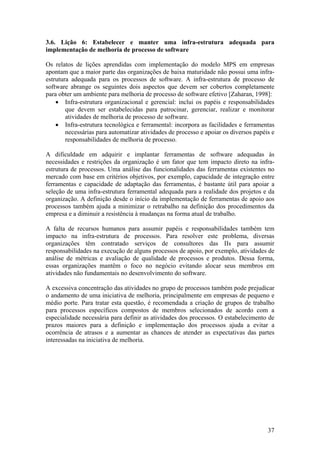 3.6. Lição 6: Estabelecer e manter uma infra-estrutura adequada para
implementação de melhoria de processo de software
Os relatos de lições aprendidas com implementação do modelo MPS em empresas
apontam que a maior parte das organizações de baixa maturidade não possui uma infra-
estrutura adequada para os processos de software. A infra-estrutura de processo de
software abrange os seguintes dois aspectos que devem ser cobertos completamente
para obter um ambiente para melhoria de processo de software efetivo [Zaharan, 1998]:
• Infra-estrutura organizacional e gerencial: inclui os papéis e responsabilidades
que devem ser estabelecidas para patrocinar, gerenciar, realizar e monitorar
atividades de melhoria de processo de software.
• Infra-estrutura tecnológica e ferramental: incorpora as facilidades e ferramentas
necessárias para automatizar atividades de processo e apoiar os diversos papéis e
responsabilidades de melhoria de processo.
A dificuldade em adquirir e implantar ferramentas de software adequadas às
necessidades e restrições da organização é um fator que tem impacto direto na infra-
estrutura de processos. Uma análise das funcionalidades das ferramentas existentes no
mercado com base em critérios objetivos, por exemplo, capacidade de integração entre
ferramentas e capacidade de adaptação das ferramentas, é bastante útil para apoiar a
seleção de uma infra-estrutura ferramental adequada para a realidade dos projetos e da
organização. A definição desde o início da implementação de ferramentas de apoio aos
processos também ajuda a minimizar o retrabalho na definição dos procedimentos da
empresa e a diminuir a resistência à mudanças na forma atual de trabalho.
A falta de recursos humanos para assumir papéis e responsabilidades também tem
impacto na infra-estrutura de processos. Para resolver este problema, diversas
organizações têm contratado serviços de consultores das IIs para assumir
responsabilidades na execução de alguns processos de apoio, por exemplo, atividades de
análise de métricas e avaliação de qualidade de processos e produtos. Dessa forma,
essas organizações mantêm o foco no negócio evitando alocar seus membros em
atividades não fundamentais no desenvolvimento do software.
A excessiva concentração das atividades no grupo de processos também pode prejudicar
o andamento de uma iniciativa de melhoria, principalmente em empresas de pequeno e
médio porte. Para tratar esta questão, é recomendada a criação de grupos de trabalho
para processos específicos compostos de membros selecionados de acordo com a
especialidade necessária para definir as atividades dos processos. O estabelecimento de
prazos maiores para a definição e implementação dos processos ajuda a evitar a
ocorrência de atrasos e a aumentar as chances de atender as expectativas das partes
interessadas na iniciativa de melhoria.
37
 