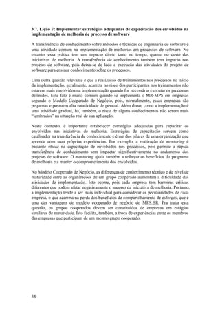 3.7. Lição 7: Implementar estratégias adequadas de capacitação dos envolvidos na
implementação de melhoria de processo de software
A transferência de conhecimento sobre métodos e técnicas de engenharia de software é
uma atividade comum na implementação de melhorias em processos de software. No
entanto, essa prática tem um impacto direto tanto no tempo, quanto no custo das
iniciativas de melhoria. A transferência de conhecimento também tem impacto nos
projetos de software, pois deixa-se de lado a execução das atividades do projeto de
software para ensinar conhecimento sobre os processos.
Uma outra questão relevante é que a realização de treinamentos nos processos no início
da implementação, geralmente, acarreta no risco dos participantes nos treinamentos não
estarem mais envolvidos na implementação quando for necessário executar os processos
definidos. Este fato é muito comum quando se implementa o MR-MPS em empresas
segundo o Modelo Cooperado de Negócio, pois, normalmente, essas empresas são
pequenas e possuem alta rotatividade de pessoal. Além disso, como a implementação é
uma atividade gradual, há, também, o risco de alguns conhecimentos não serem mais
“lembrados” na situação real de sua aplicação.
Neste contexto, é importante estabelecer estratégias adequadas para capacitar os
envolvidos nas iniciativas de melhoria. Estratégias de capacitação servem como
catalisador na transferência de conhecimento e é um dos pilares de uma organização que
aprende com suas próprias experiências. Por exemplo, a realização de mentoring é
bastante eficaz na capacitação de envolvidos nos processos, pois permite a rápida
transferência de conhecimento sem impactar significativamente no andamento dos
projetos de software. O mentoring ajuda também a reforçar os benefícios do programa
de melhoria e a manter o comprometimento dos envolvidos.
No Modelo Cooperado de Negócio, as diferenças de conhecimento técnico e de nível de
maturidade entre as organizações de um grupo cooperado aumentam a dificuldade das
atividades de implementação. Isto ocorre, pois cada empresa tem barreiras críticas
diferentes que podem afetar negativamente o sucesso da iniciativa de melhoria. Portanto,
a implementação tende a ser mais individual para considerar as peculiaridades de cada
empresa, o que acarreta na perda dos benefícios de compartilhamento de esforços, que é
uma das vantagens do modelo cooperado de negócio do MPS.BR. Pra tratar esta
questão, os grupos cooperados devem ser constituídos de empresas em estágios
similares de maturidade. Isto facilita, também, a troca de experiências entre os membros
das empresas que participam de um mesmo grupo cooperado.
38
 