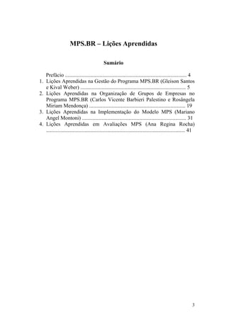 MPS.BR – Lições Aprendidas
Sumário
Prefácio ........................................................................................... 4
1. Lições Aprendidas na Gestão do Programa MPS.BR (Gleison Santos
e Kival Weber) ............................................................................... 5
2. Lições Aprendidas na Organização de Grupos de Empresas no
Programa MPS.BR (Carlos Vicente Barbieri Palestino e Rosângela
Miriam Mendonça) ........................................................................ 19
3. Lições Aprendidas na Implementação do Modelo MPS (Mariano
Angel Montoni) .............................................................................. 31
4. Lições Aprendidas em Avaliações MPS (Ana Regina Rocha)
........................................................................................................ 41
3
 