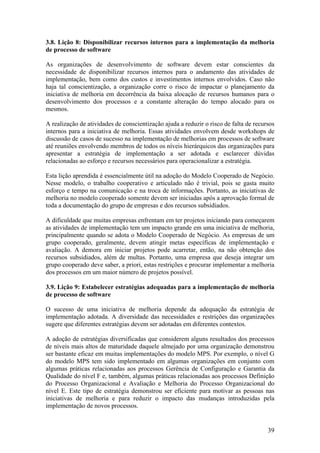3.8. Lição 8: Disponibilizar recursos internos para a implementação da melhoria
de processo de software
As organizações de desenvolvimento de software devem estar conscientes da
necessidade de disponibilizar recursos internos para o andamento das atividades de
implementação, bem como dos custos e investimentos internos envolvidos. Caso não
haja tal conscientização, a organização corre o risco de impactar o planejamento da
iniciativa de melhoria em decorrência da baixa alocação de recursos humanos para o
desenvolvimento dos processos e a constante alteração do tempo alocado para os
mesmos.
A realização de atividades de conscientização ajuda a reduzir o risco de falta de recursos
internos para a iniciativa de melhoria. Essas atividades envolvem desde workshops de
discussão de casos de sucesso na implementação de melhorias em processos de software
até reuniões envolvendo membros de todos os níveis hierárquicos das organizações para
apresentar a estratégia de implementação a ser adotada e esclarecer dúvidas
relacionadas ao esforço e recursos necessários para operacionalizar a estratégia.
Esta lição aprendida é essencialmente útil na adoção do Modelo Cooperado de Negócio.
Nesse modelo, o trabalho cooperativo e articulado não é trivial, pois se gasta muito
esforço e tempo na comunicação e na troca de informações. Portanto, as iniciativas de
melhoria no modelo cooperado somente devem ser iniciadas após a aprovação formal de
toda a documentação do grupo de empresas e dos recursos subsidiados.
A dificuldade que muitas empresas enfrentam em ter projetos iniciando para começarem
as atividades de implementação tem um impacto grande em uma iniciativa de melhoria,
principalmente quando se adota o Modelo Cooperado de Negócio. As empresas de um
grupo cooperado, geralmente, devem atingir metas específicas de implementação e
avaliação. A demora em iniciar projetos pode acarretar, então, na não obtenção dos
recursos subsidiados, além de multas. Portanto, uma empresa que deseja integrar um
grupo cooperado deve saber, a priori, estas restrições e procurar implementar a melhoria
dos processos em um maior número de projetos possível.
3.9. Lição 9: Estabelecer estratégias adequadas para a implementação de melhoria
de processo de software
O sucesso de uma iniciativa de melhoria depende da adequação da estratégia de
implementação adotada. A diversidade das necessidades e restrições das organizações
sugere que diferentes estratégias devem ser adotadas em diferentes contextos.
A adoção de estratégias diversificadas que considerem alguns resultados dos processos
de níveis mais altos de maturidade daquele almejado por uma organização demonstrou
ser bastante eficaz em muitas implementações do modelo MPS. Por exemplo, o nível G
do modelo MPS tem sido implementado em algumas organizações em conjunto com
algumas práticas relacionadas aos processos Gerência de Configuração e Garantia da
Qualidade do nível F e, também, algumas práticas relacionadas aos processos Definição
do Processo Organizacional e Avaliação e Melhoria do Processo Organizacional do
nível E. Este tipo de estratégia demonstrou ser eficiente para motivar as pessoas nas
iniciativas de melhoria e para reduzir o impacto das mudanças introduzidas pela
implementação de novos processos.
39
 