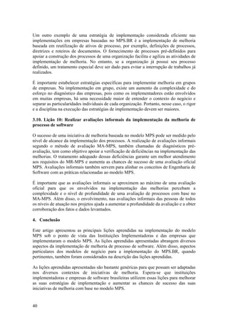 Um outro exemplo de uma estratégia de implementação considerada eficiente nas
implementações em empresas baseadas no MPS.BR é a implementação de melhoria
baseada em reutilização de ativos de processo, por exemplo, definições de processos,
diretrizes e roteiros de documentos. O fornecimento de processos pré-definidos para
apoiar a construção dos processos de uma organização facilita e agiliza as atividades de
implementação de melhoria. No entanto, se a organização já possui seu processo
definido, um tratamento especial deve ser dado para evitar a interrupção de trabalhos já
realizados.
É importante estabelecer estratégias específicas para implementar melhoria em grupos
de empresas. Na implementação em grupo, existe um aumento da complexidade e do
esforço no diagnóstico das empresas, pois como os implementadores estão envolvidos
em muitas empresas, há uma necessidade maior de entender o contexto do negócio e
separar as particularidades individuais de cada organização. Portanto, nesse caso, o rigor
e a disciplina na execução das estratégias de implementação devem ser maiores.
3.10. Lição 10: Realizar avaliações informais da implementação da melhoria de
processo de software
O sucesso de uma iniciativa de melhoria baseada no modelo MPS pode ser medido pelo
nível de alcance da implementação dos processos. A realização de avaliações informais
segundo o método de avaliação MA-MPS, também chamadas de diagnósticos pré-
avaliação, tem como objetivo apoiar a verificação de deficiências na implementação das
melhorias. O tratamento adequado dessas deficiências garante um melhor atendimento
aos requisitos do MR-MPS e aumenta as chances de sucesso de uma avaliação oficial
MPS. Avaliações informais também servem para alinhar os conceitos de Engenharia de
Software com as práticas relacionadas ao modelo MPS.
É importante que as avaliações informais se aproximem ao máximo de uma avaliação
oficial para que os envolvidos na implementação das melhorias percebam a
complexidade e o nível de profundidade de uma avaliação de processos com base no
MA-MPS. Além disso, o envolvimento, nas avaliações informais das pessoas de todos
os níveis de atuação nos projetos ajuda a aumentar a profundidade da avaliação e a obter
corroboração dos fatos e dados levantados.
4. Conclusão
Este artigo apresentou as principais lições aprendidas na implementação do modelo
MPS sob o ponto de vista das Instituições Implementadoras e das empresas que
implementaram o modelo MPS. As lições aprendidas apresentadas abrangem diversos
aspectos da implementação de melhoria de processo de software. Além disso, aspectos
particulares dos modelos de negócio para a implementação do MPS.BR, quando
pertinentes, também foram considerados na descrição das lições aprendidas.
As lições aprendidas apresentadas são bastante genéricas para que possam ser adaptadas
nos diversos contextos de iniciativas de melhoria. Espera-se que instituições
implementadoras e empresas de software brasileiras utilizem essas lições para melhorar
as suas estratégias de implementação e aumentar as chances de sucesso das suas
iniciativas de melhoria com base no modelo MPS.
40
 