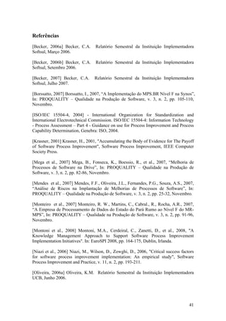 Referências
[Becker, 2006a] Becker, C.A. Relatório Semestral da Instituição Implementadora
Softsul, Março 2006.
[Becker, 2006b] Becker, C.A. Relatório Semestral da Instituição Implementadora
Softsul, Setembro 2006.
[Becker, 2007] Becker, C.A. Relatório Semestral da Instituição Implementadora
Softsul, Julho 2007.
[Borssatto, 2007] Borssatto, I., 2007, “A Implementação do MPS.BR Nível F na Synos”,
In: PROQUALITY – Qualidade na Produção de Software, v. 3, n. 2, pp. 105-110,
Novembro.
[ISO/IEC 15504-4, 2004] - International Organization for Standardization and
International Electrotechnical Commission. ISO/IEC 15504-4: Information Technology
- Process Assessment – Part 4 - Guidance on use for Process Improvement and Process
Capability Determination, Genebra: ISO, 2004.
[Krasner, 2001] Krasner, H., 2001, "Accumulating the Body of Evidence for The Payoff
of Software Process Improvement", Software Process Improvement, IEEE Computer
Society Press.
[Mega et al., 2007] Mega, B., Fonseca, K., Boessio, R., et al., 2007, “Melhoria de
Processos de Software na Drive”, In: PROQUALITY – Qualidade na Produção de
Software, v. 3, n. 2, pp. 82-86, Novembro.
[Mendes et al., 2007] Mendes, F.F., Oliveira, J.L., Fernandes, P.G., Souza, A.S., 2007,
“Análise de Riscos na Implantação de Melhorias de Processos de Software”, In:
PROQUALITY – Qualidade na Produção de Software, v. 3, n. 2, pp. 25-32, Novembro.
[Monteiro et al., 2007] Monteiro, R. W., Martins, C., Cabral., R., Rocha, A.R., 2007,
“A Empresa de Processamento de Dados do Estado do Pará Rumo ao Nível F do MR-
MPS”, In: PROQUALITY – Qualidade na Produção de Software, v. 3, n. 2, pp. 91-96,
Novembro.
[Montoni et al., 2008] Montoni, M.A., Cerdeiral, C., Zanetti, D., et al., 2008, "A
Knowledge Management Approach to Support Software Process Improvement
Implementation Initiatives". In: EuroSPI 2008, pp. 164-175, Dublin, Irlanda.
[Niazi et al., 2006] Niazi, M., Wilson, D., Zowghi, D., 2006, "Critical success factors
for software process improvement implementation: An empirical study", Software
Process Improvement and Practice, v. 11, n. 2, pp. 193-211.
[Oliveira, 2006a] Oliveira, K.M. Relatório Semestral da Instituição Implementadora
UCB, Junho 2006.
41
 