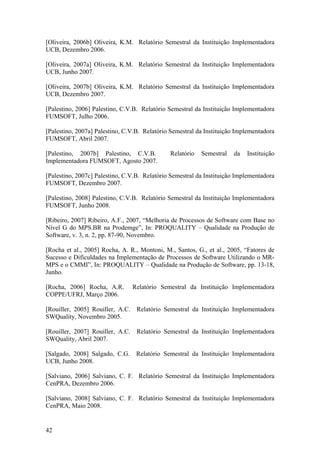 [Oliveira, 2006b] Oliveira, K.M. Relatório Semestral da Instituição Implementadora
UCB, Dezembro 2006.
[Oliveira, 2007a] Oliveira, K.M. Relatório Semestral da Instituição Implementadora
UCB, Junho 2007.
[Oliveira, 2007b] Oliveira, K.M. Relatório Semestral da Instituição Implementadora
UCB, Dezembro 2007.
[Palestino, 2006] Palestino, C.V.B. Relatório Semestral da Instituição Implementadora
FUMSOFT, Julho 2006.
[Palestino, 2007a] Palestino, C.V.B. Relatório Semestral da Instituição Implementadora
FUMSOFT, Abril 2007.
[Palestino, 2007b] Palestino, C.V.B. Relatório Semestral da Instituição
Implementadora FUMSOFT, Agosto 2007.
[Palestino, 2007c] Palestino, C.V.B. Relatório Semestral da Instituição Implementadora
FUMSOFT, Dezembro 2007.
[Palestino, 2008] Palestino, C.V.B. Relatório Semestral da Instituição Implementadora
FUMSOFT, Junho 2008.
[Ribeiro, 2007] Ribeiro, A.F., 2007, “Melhoria de Processos de Software com Base no
Nível G do MPS.BR na Prodemge”, In: PROQUALITY – Qualidade na Produção de
Software, v. 3, n. 2, pp. 87-90, Novembro.
[Rocha et al., 2005] Rocha, A. R., Montoni, M., Santos, G., et al., 2005, “Fatores de
Sucesso e Dificuldades na Implementação de Processos de Software Utilizando o MR-
MPS e o CMMI”, In: PROQUALITY – Qualidade na Produção de Software, pp. 13-18,
Junho.
[Rocha, 2006] Rocha, A.R. Relatório Semestral da Instituição Implementadora
COPPE/UFRJ, Março 2006.
[Rouiller, 2005] Rouiller, A.C. Relatório Semestral da Instituição Implementadora
SWQuality, Novembro 2005.
[Rouiller, 2007] Rouiller, A.C. Relatório Semestral da Instituição Implementadora
SWQuality, Abril 2007.
[Salgado, 2008] Salgado, C.G. Relatório Semestral da Instituição Implementadora
UCB, Junho 2008.
[Salviano, 2006] Salviano, C. F. Relatório Semestral da Instituição Implementadora
CenPRA, Dezembro 2006.
[Salviano, 2008] Salviano, C. F. Relatório Semestral da Instituição Implementadora
CenPRA, Maio 2008.
42
 