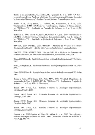 [Santos et al., 2007] Santos, G., Montoni, M., Figueiredo, S., et al., 2007, "SPI-KM -
Lessons Learned from Applying a Software Process Improvement Strategy Supported
by Knowledge Management", Product-Focused Software Process Improvement.
[Santos et al., 2007] Santos, G., Montoni, M., Vasconcellos, J, et al., 2007,
“Implementação do MR-MPS Níveis G e F em Grupos de Empresas do Rio de Janeiro”,
In: PROQUALITY – Qualidade na Produção de Software, v. 3, n. 2, pp. 53-58,
Novembro.
[Scheid et al., 2007] Scheid, M., Pessoa, M., Gomes, R.F., et al., 2007, “Implantação do
MR-MPS Nível E no Centro de Computação da Aeronáutica de São José dos Campos”,
In: PROQUALITY – Qualidade na Produção de Software, v. 3, n. 2, pp. 97-104,
Novembro.
[SOFTEX, 2007] SOFTEX, 2007, "MPS.BR – Melhoria de Processo do Software
Brasileiro, Guia Geral (v. 1.2)". In: http://www.softex.br/mpsbr/_guias/default.asp.
[SOFTEX, 2008] SOFTEX, 2008, "Site do MPS.BR - Melhoria de Processos do
Software Brasileiro". In: http://www.softex.br/mpsbr, acessado em 20/08/2008.
[Sória, 2007] Sória, F. Relatório Semestral da Instituição Implementadora CITS, Março
2007.
[Sória, 2008a] Sória, F. Relatório Semestral da Instituição Implementadora CITS, Maio
2008.
[Sória, 2008b] Sória, F. Relatório Semestral da Instituição Implementadora CITS, Julho
2008.
[Souza e Pinto, 2007] Souza, J.P., Pinto, M.V., 2007, “Prodabel: Diagnóstico da
Implantação do Nível G do MPS.BR”, In: PROQUALITY – Qualidade na Produção de
Software, v. 3, n. 2, pp. 123-128, Novembro.
[Souza, 2006] Souza, A.S. Relatório Semestral da Instituição Implementadora
Estratégia, Outubro 2006.
[Souza, 2007a] Souza, A.S. Relatório Semestral da Instituição Implementadora
Estratégia, Abril 2007.
[Souza, 2007b] Souza, A.S. Relatório Semestral da Instituição Implementadora
Estratégia, Julho 2007.
[Souza, 2008] Souza, A.S. Relatório Semestral da Instituição Implementadora
Estratégia, Janeiro 2008.
[Staples et al., 2007] Staples, M., Niazi, M., Jeffery, R., et al., 2007, "An exploratory
study of why organizations do not adopt CMMI", Journal of Systems and Software, v.
80, n. 6, pp. 883-895.
43
 