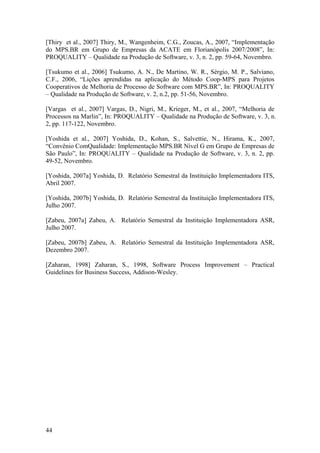 44
[Thiry et al., 2007] Thiry, M., Wangenheim, C.G., Zoucas, A., 2007, “Implementação
do MPS.BR em Grupo de Empresas da ACATE em Florianópolis 2007/2008”, In:
PROQUALITY – Qualidade na Produção de Software, v. 3, n. 2, pp. 59-64, Novembro.
[Tsukumo et al., 2006] Tsukumo, A. N., De Martino, W. R., Sérgio, M. P., Salviano,
C.F., 2006, “Lições aprendidas na aplicação do Método Coop-MPS para Projetos
Cooperativos de Melhoria de Processo de Software com MPS.BR”, In: PROQUALITY
– Qualidade na Produção de Software, v. 2, n.2, pp. 51-56, Novembro.
[Vargas et al., 2007] Vargas, D., Nigri, M., Krieger, M., et al., 2007, “Melhoria de
Processos na Marlin”, In: PROQUALITY – Qualidade na Produção de Software, v. 3, n.
2, pp. 117-122, Novembro.
[Yoshida et al., 2007] Yoshida, D., Kohan, S., Salvettie, N., Hirama, K., 2007,
“Convênio ComQualidade: Implementação MPS.BR Nível G em Grupo de Empresas de
São Paulo”, In: PROQUALITY – Qualidade na Produção de Software, v. 3, n. 2, pp.
49-52, Novembro.
[Yoshida, 2007a] Yoshida, D. Relatório Semestral da Instituição Implementadora ITS,
Abril 2007.
[Yoshida, 2007b] Yoshida, D. Relatório Semestral da Instituição Implementadora ITS,
Julho 2007.
[Zabeu, 2007a] Zabeu, A. Relatório Semestral da Instituição Implementadora ASR,
Julho 2007.
[Zabeu, 2007b] Zabeu, A. Relatório Semestral da Instituição Implementadora ASR,
Dezembro 2007.
[Zaharan, 1998] Zaharan, S., 1998, Software Process Improvement – Practical
Guidelines for Business Success, Addison-Wesley.
 