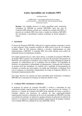 Lições Aprendidas em Avaliações MPS
Ana Regina Rocha
COPPE/UFRJ – Universidade Federal do Rio de Janeiro
Caixa Postal 68511 – CEP 21945-970 – Rio de Janeiro-RJ, Brasil
darocha@cos.ufrj.br
Resumo. Este trabalho descreve as lições aprendidas pelas instituições
avaliadoras do MPS.BR no período 2005-2008. Após três anos de
avaliações MPS podemos afirmar que o método de avaliação MA-MPS e o
processo de avaliação MPS, bem como o modelo de referência MR-MPS,
são consistentes e possibilitam conduzir avaliações de forma adequada e
segura.
1. Introdução
O sucesso do Programa MPS.BR é indiscutível e superou qualquer expectativa, mesmo
as mais otimistas. Neste momento (outubro de 2008) tem-se cerca de 110 empresas
avaliadas. Mais de 200 empresas, públicas e privadas, implementaram ou estão
implementando o MR-MPS. A avaliação MPS está sendo adotada como critério de
pontuação técnica em importantes licitações.
Esta ampla aceitação deve-se, entre outros fatores, à seriedade do programa MPS.BR e
do modelo MPS e garantir esta seriedade tem sido uma das principais preocupações da
SOFTEX e das Instituições Avaliadoras. Ela se reflete na seleção adequada da equipe de
avaliação, no conhecimento que os avaliadores têm do modelo e da Engenharia de
Software, na organização e pontualidade no planejamento e realização das avaliações,
na postura ética dos avaliadores, no cuidado com a qualidade da documentação da
avaliação, na seleção dos entrevistados, na relação das Instituições Avaliadoras (IAs)
com as empresas, as Instituições Organizadoras de Grupo de Empresas (IOGEs) e as
Instituições Implementadoras (IIs).
Este artigo descreve um conjunto de lições aprendidas pelas Instituições Avaliadoras
MPS.BR com a realização de avaliações ao longo dos últimos 3 anos.
2. Avaliação MPS e Instituições Avaliadoras
O propósito do método de avaliação MA-MPS é verificar a maturidade de uma
organização/unidade organizacional na execução de seus processos de software. O
processo e o método de avaliação MA-MPS foram definidos de forma a permitir a
avaliação objetiva dos processos de software de uma organização/unidade
organizacional; permitir a atribuição de um nível de maturidade do MR-MPS com base
no resultado da avaliação; ser aplicável a qualquer domínio de aplicação na indústria de
software e ser aplicável a organizações/unidades organizacionais de qualquer tamanho.
Uma avaliação MPS tem validade de três anos [MPS.BR, 2007a].
45
 