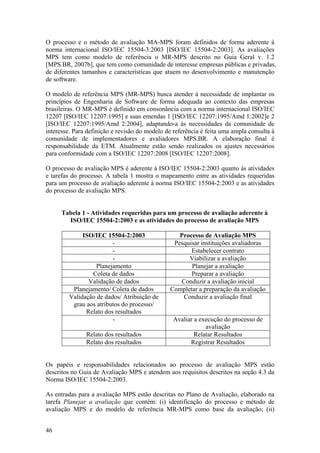 O processo e o método de avaliação MA-MPS foram definidos de forma aderente à
norma internacional ISO/IEC 15504-3:2003 [ISO/IEC 15504-2:2003]. As avaliações
MPS tem como modelo de referência o MR-MPS descrito no Guia Geral v. 1.2
[MPS.BR, 2007b], que tem como comunidade de interesse empresas públicas e privadas,
de diferentes tamanhos e características que atuem no desenvolvimento e manutenção
de software.
O modelo de referência MPS (MR-MPS) busca atender à necessidade de implantar os
princípios de Engenharia de Software de forma adequada ao contexto das empresas
brasileiras. O MR-MPS é definido em consonância com a norma internacional ISO/IEC
12207 [ISO/IEC 12207:1995] e suas emendas 1 [ISO/IEC 12207:1995/Amd 1:2002]e 2
[ISO/IEC 12207:1995/Amd 2:2004], adaptando-a às necessidades da comunidade de
interesse. Para definição e revisão do modelo de referência é feita uma ampla consulta à
comunidade de implementadores e avaliadores MPS.BR. A elaboração final é
responsabilidade da ETM. Atualmente estão sendo realizados os ajustes necessários
para conformidade com a ISO/IEC 12207:2008 [ISO/IEC 12207:2008].
O processo de avaliação MPS é aderente à ISO/IEC 15504-2:2003 quanto às atividades
e tarefas do processo. A tabela 1 mostra o mapeamento entre as atividades requeridas
para um processo de avaliação aderente à norma ISO/IEC 15504-2:2003 e as atividades
do processo de avaliação MPS.
Tabela 1 - Atividades requeridas para um processo de avaliação aderente à
ISO/IEC 15504-2:2003 e as atividades do processo de avaliação MPS
ISO/IEC 15504-2:2003 Processo de Avaliação MPS
- Pesquisar instituições avaliadoras
- Estabelecer contrato
- Viabilizar a avaliação
Planejamento Planejar a avaliação
Coleta de dados Preparar a avaliação
Validação de dados Conduzir a avaliação inicial
Planejamento/ Coleta de dados Completar a preparação da avaliação
Validação de dados/ Atribuição de
grau aos atributos do processo/
Relato dos resultados
Conduzir a avaliação final
- Avaliar a execução do processo de
avaliação
Relato dos resultados Relatar Resultados
Relato dos resultados Registrar Resultados
Os papéis e responsabilidades relacionados ao processo de avaliação MPS estão
descritos no Guia de Avaliação MPS e atendem aos requisitos descritos na seção 4.3 da
Norma ISO/IEC 15504-2:2003.
As entradas para a avaliação MPS estão descritas no Plano de Avaliação, elaborado na
tarefa Planejar a avaliação que contém: (i) identificação do processo e método de
avaliação MPS e do modelo de referência MR-MPS como base da avaliação; (ii)
46
 