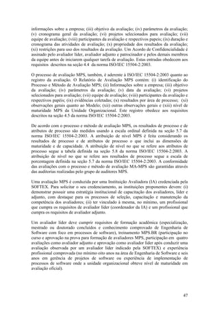 informações sobre a empresa; (iii) objetivo da avaliação; (iv) parâmetros da avaliação;
(v) cronograma geral da avaliação; (vi) projetos selecionados para avaliação; (vii)
equipe de avaliação; (viii) participantes da avaliação e respectivos papeis; (ix) duração e
cronograma das atividades de avaliação; (x) propriedade dos resultados da avaliação;
(xi) restrições para uso dos resultados da avaliação. Um Acordo de Confidencialidade é
assinado pelo avaliador líder, avaliador adjunto e patrocinador e pelos demais membros
da equipe antes de iniciarem qualquer tarefa de avaliação. Estas entradas obedecem aos
requisitos descritos na seção 4.4 da norma ISO/IEC 15504-2:2003.
O processo de avaliação MPS, também, é aderente à ISO/IEC 15504-2:2003 quanto ao
registro da avaliação. O Relatório de Avaliação MPS contém: (i) identificação do
Processo e Método de Avaliação MPS; (ii) Informações sobre a empresa; (iii) objetivo
da avaliação; (iv) parâmetros da avaliação; (v) data da avaliação; (vi) projetos
selecionados para avaliação; (vii) equipe de avaliação; (viii) participantes da avaliação e
respectivos papéis; (ix) evidências coletadas; (x) resultados por área de processo; (xi)
observações gerais quanto ao Modelo; (xii) outras observações gerais e (xiii) nível de
maturidade MPS da Unidade Organizacional. Este registro obedece aos requisitos
descritos na seção 4.5 da norma ISO/IEC 15504-2:2003.
De acordo com o processo e método de avaliação MPS, os resultados de processo e de
atributos de processo são medidos usando a escala ordinal definida na seção 5.7 da
norma ISO/IEC 15504-2:2003. A atribuição de nível MPS é feita considerando os
resultados de processo e de atributos de processo o que inclui as dimensões de
maturidade e de capacidade. A atribuição de nível no que se refere aos atributos de
processo segue a tabela definida na seção 5.8 da norma ISO/IEC 15504-2:2003. A
atribuição de nível no que se refere aos resultados de processo segue a escala de
porcentagem definida na seção 5.7 da norma ISO/IEC 15504-2:2003. A conformidade
das avaliações com o processo e método de avaliação MA-MPS são garantidas através
das auditorias realizadas pelo grupo de auditores MPS.
Uma avaliação MPS é conduzida por uma Instituição Avaliadora (IA) credenciada pela
SOFTEX. Para solicitar o seu credenciamento, as instituições proponentes devem: (i)
demonstrar possuir uma estratégia institucional de capacitação dos avaliadores, líder e
adjunto, com destaque para os processos de seleção, capacitação e manutenção da
competência dos avaliadores; (ii) ter vinculado à mesma, no mínimo, um profissional
que cumpra os requisitos de avaliador líder (coordenador da IA) e um profissional que
cumpra os requisitos de avaliador adjunto.
Um avaliador líder deve cumprir requisitos de formação acadêmica (especialização,
mestrado ou doutorado concluídos e conhecimento comprovado de Engenharia de
Software com foco em processos de software), treinamento MPS.BR (participação no
curso e aprovação na prova para formação de avaliadores MPS, participação em quatro
avaliações como avaliador adjunto e aprovação como avaliador líder após conduzir uma
avaliação observada por um avaliador líder indicado pela SOFTEX) e experiência
profissional comprovada (no mínimo oito anos na área de Engenharia de Software e seis
anos em gerência de projetos de software ou experiência de implementação de
processos de software onde a unidade organizacional obteve nível de maturidade em
avaliação oficial).
47
 