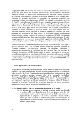 No programa MPS.BR existem três níveis de avaliadores líderes: (i) avaliador líder
inicial, que deve atender aos requisitos descritos acima e está habilitado para liderar
avaliações níveis G e F; (ii) avaliador líder intermediário, habilitado a liderar avaliações
até o nível C e que além dos requisitos de avaliador líder inicial deve cumprir novos
requisitos de formação acadêmica (ter mestrado e/ou doutorado concluídos em
computação ou áreas afins), treinamento MPS.BR (participação em avaliações de níveis
E, C ou D) e experiência profissional (seis anos em gerência de projetos de software,
experiência de implementação de processos de software onde a unidade organizacional
obteve nível de maturidade em avaliação oficial e ter liderado quatro avaliações de
níveis G ou F, sendo pelo menos duas de nível F) e (iii) avaliador líder experiente,
habilitado a liderar avaliações de todos os níveis e que deve cumprir, além dos
requisitos anteriores, novos requisitos de formação acadêmica (é desejável que tenha
doutorado em computação ou áreas afins e é obrigatório possuir conhecimento
comprovado em controle estatístico de processos); treinamento MPS.BR (participação
em uma avaliação de níveis B ou A como avaliador adjunto onde participou de mini-
equipe responsável por processos destes níveis); experiência profissional (ter liderado
quatro avaliações de níveis E, D ou C, sendo pelo menos duas de níveis D ou C).
Uma avaliação MPS sempre tem a participação de um avaliador adjunto, cujo papel é
apoiar o avaliador líder. Um avaliador adjunto cumpre os seguintes requisitos de
formação acadêmica (especialização, mestrado ou doutorado concluídos e
conhecimento comprovado de Engenharia de Software com foco em processos de
software), treinamento MPS.BR (participação no curso e aprovação na prova para
formação de avaliadores) e experiência profissional (no mínimo três anos em gerência
de projetos de software ou experiência de implementação de processos de software onde
a unidade organizacional obteve nível de maturidade ou certificado ISO 9000:2000 com
avaliação oficial).
3. Lições Aprendidas nas Avaliações MPS
Avaliações MPS estão sendo realizadas desde 2005 e nestes três anos foram realizadas
avaliações em empresas públicas e privadas, de diferentes tamanhos e localizadas em
todas as regiões do Brasil. Esta experiência permitiu identificar um conjunto de lições
aprendidas e melhores práticas adotadas pelas várias Instituições Avaliadoras
[Galarraga, 2007], [Rocha,2007], [Machado,2007], [Oliveira, 2007], [Palestino, 2007],
[Amaral, 2008], [Oliveira, 2008], [Rocha, 2008] que relatamos a seguir agrupadas em
sete categorias: capacitação da equipe, preparação da avaliação, clima da avaliação,
resultado da avaliação, auditoria das avaliações, formação de novas instituições
avaliadoras e relação com as instituições implementadoras.
3.1. Lições aprendidas e práticas relacionadas à capacitação da equipe
(i). Um fator de sucesso para uma IA é contar com uma equipe bem formada
no modelo MPS e em Engenharia de Software. Quanto maior for este
conhecimento, maior será a capacidade do avaliador de entender a
implementação da empresa e ser flexível aceitando soluções válidas,
mesmo que estas não sejam as melhores soluções ou as que escolheria, ao
implementar um ou mais resultados. Investir na formação teórico/prática da
equipe é imprescindível.
48
 