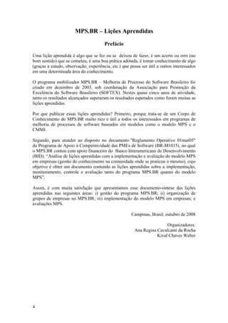 MPS.BR – Lições Aprendidas
Prefácio
Uma lição aprendida é algo que se fez ou se deixou de fazer, é um acerto ou erro (no
bom sentido) que se cometeu, é uma boa prática adotada, é tomar conhecimento de algo
(graças a estudo, observação, experiência, etc.) que possa ser útil a outros interessados
em uma determinada área do conhecimento.
O programa mobilizador MPS.BR – Melhoria de Processo do Software Brasileiro foi
criado em dezembro de 2003, sob coordenação da Associação para Promoção da
Excelência do Software Brasileiro (SOFTEX). Nestes quase cinco anos de atividade,
tanto os resultados alcançados superaram os resultados esperados como foram muitas as
lições aprendidas.
Por que publicar essas lições aprendidas? Primeiro, porque trata-se de um Corpo de
Conhecimento do MPS.BR muito rico e útil a todos os interessados em programas de
melhoria de processos de software baseados em modelos como o modelo MPS e o
CMMI.
Segundo, para atender ao disposto no documento "Reglamento Operativo 01mar05"
do Programa de Apoio à Competitividade das PMEs de Software (BR-M1015), no qual
o MPS.BR contou com apoio financeiro do Banco Interamericano de Desenvolvimento
(BID): “Análise de lições aprendidas com a implementação e avaliação do modelo MPS
em empresas (gestão do conhecimento na comunidade onde se praticou o mesmo), cujo
objetivo é obter um documento contendo as lições aprendidas sobre a implementação,
monitoramento, controle e avaliação tanto do programa MPS.BR quanto do modelo
MPS”.
Assim, é com muita satisfação que apresentamos esse documento-síntese das lições
aprendidas nas seguintes áreas: i) gestão do programa MPS.BR; ii) organização de
grupos de empresas no MPS.BR; iii) implementação do modelo MPS em empresas; e
avaliações MPS.
Campinas, Brasil, outubro de 2008
Organizadores:
Ana Regina Cavalcanti da Rocha
Kival Chaves Weber
4
 