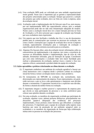 (vii). Uma avaliação MPS pode ser solicitada por uma unidade organizacional
muito grande. Neste caso é importante que se garanta a representatividade
dos projetos selecionados para a avaliação. Sempre que possível, a seleção
dos projetos que serão avaliados, deve ser feita em visita à empresa, antes
da avaliação inicial.
(viii). Avaliações onde a implementação não foi feita por uma II ou, nem mesmo,
por um implementador MPS são especialmente críticas, pois a unidade
organizacional pode não ter tido uma interpretação adequada do modelo.
Nestes casos a avaliação inicial deve ter a maior duração prevista no Guia
de Avaliação e a IA deve procurar que a equipe de avaliação seja formada
por seus avaliadores mais experientes.
(ix). Um aspecto que tem facilitado o trabalho das IAs é o uso de documentos
padrão para as comunicações que ocorrem no processo de avaliação, tais
como e-mails e instruções que a equipe de avaliação deve enviar à empresa
avaliada, especialmente orientações para a realização da avaliação e
especificação da infra-estrutura necessária para as avaliações.
(x). Algumas IAs buscam obter, antes da avaliação inicial, informações sobre as
características da implementação e da empresa, tais como a ocorrência de
sucessos ou dificuldades durante a implementação, tipo de ciclo de vida
adotado, ferramentas utilizadas, grau de formação da equipe. Consideram
que com estas informações o avaliador líder terá maior facilidade para
realizar o planejamento da avaliação, analisar riscos e manter o foco nos
aspectos críticos, aumentando a produtividade da equipe de avaliação.
3.3. Lições aprendidas e práticas relacionadas ao clima durante a avaliação
(i). É importante estabelecer um ambiente de avaliação agradável e buscar um
clima harmonioso com a empresa desde o primeiro contato na avaliação
inicial de forma a tornar a avaliação menos tensa e mais produtiva.
(ii). Os treinamentos do MPS.BR na avaliação são, normalmente, mais
direcionados aos representantes da empresa. Esses representantes, em geral,
estão nervosos o que os leva a não questionarem e manterem suas duvidas
durante o treinamento. É importante incentivá-los a explicitar suas dúvidas,
de forma a atuarem da melhor forma na avaliação.
(iii). É importante integrar o melhor possível o representante da empresa para
que ele/ela se sinta participante do processo e se sinta confortável para
colocar suas opiniões durante a avaliação.
(iv). Em uma avaliação, os membros da organização avaliada que participam da
avaliação, algumas vezes, adotam posturas defensivas, principalmente nas
discussões quanto à adequação das evidências dos processos
implementados. Essas posturas criam barreiras que dificultam a avaliação
dos processos. É importante que a equipe de avaliação saiba superar essas
barreiras por meio da promoção de um ambiente amigável entre os
avaliadores e os membros da organização de forma que haja colaboração
mútua entre as pessoas na avaliação dos processos.
50
 