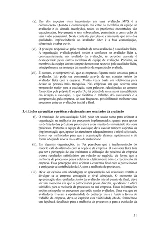 (v). Um dos aspectos mais importantes em uma avaliação MPS é a
comunicação. Quando a comunicação flui entre os membros da equipe de
avaliação e os demais envolvidos, todos os problemas encontrados são
equacionados, brevemente e sem sobressaltos, permitindo a construção de
uma visão consensual. Neste contexto, percebe-se claramente que uma das
qualidades imprescindíveis ao avaliador líder é a boa comunicação,
sobre tudo o saber ouvir.
(vi). O principal responsável pelo resultado de uma avaliação é o avaliador líder.
A organização avaliada poderá perder a confiança no avaliador líder e,
consequentemente, no resultado da avaliação, se perceber que este é
desrespeitado pelos outros membros da equipe de avaliação. Portanto, os
membros da equipe devem sempre demonstrar respeito pelo avaliador líder,
principalmente na presença de membros da organização avaliada.
(vii). É comum, e compreensível, que as empresas fiquem muito ansiosas para a
avaliação. Isto pode ser contornado através de um contato prévio do
avaliador líder com a empresa. Muitas vezes basta um telefonema para
deixar as pessoas mais tranqüilas. Nas empresas em que ocorreu uma
preparação maior para a avaliação, com palestras relacionadas ao assunto
fornecidas pela própria II ou pela IA, foi percebida uma maior tranqüilidade
em relação à avaliação, o que facilitou o trabalho dos avaliadores e a
compreensão, pela empresa, de suas fraquezas, possibilitando melhorar seus
processos entre as avaliações inicial e final.
3.4. Lições aprendidas e práticas relacionadas aos resultados da avaliação
(i). O resultado de uma avaliação MPS pode ser usado tanto para orientar a
organização na melhoria dos processos implementados, quanto para apoiar
na definição dos próximos passos para crescimento da maturidade dos seus
processos. Portanto, a equipe de avaliação deve avaliar também aspectos da
implementação que, apesar de atenderem adequadamente o nível solicitado,
devem ser melhorados para que a organização alcance rapidamente e de
forma adequada níveis mais altos de maturidade.
(ii). Em algumas organizações, as IAs percebem que a implementação do
modelo está desalinhada com o negócio da empresa. O avaliador líder tem
que ter a percepção de que realmente a utilização do processo da empresa
trouxe resultados satisfatórios em relação ao negócio, de forma que a
melhoria de processos possa colaborar efetivamente com o crescimento da
empresa. Essa percepção deve orientar a conversa final com o patrocinador
e enriquecer a contribuição da IA com a melhoria de processos.
(iii). Deve ser evitada uma abordagem de apresentação dos resultados restrita a
divulgar se a empresa conseguiu o nível almejado. O momento da
apresentação dos resultados, tanto da avaliação inicial quanto da final, deve
ser um momento em que o patrocinador possa discutir, questionar e obter
subsídios para a melhoria de processos na sua empresa. Essas informações
podem extrapolar os processos que estão sendo avaliados. Uma vez que os
avaliadores tiveram a oportunidade de conhecer mais a fundo a forma de
trabalho da empresa, deve-se explorar esta visibilidade obtida, fornecendo
um feedback detalhado para a melhoria de processos e para a evolução da
51
 