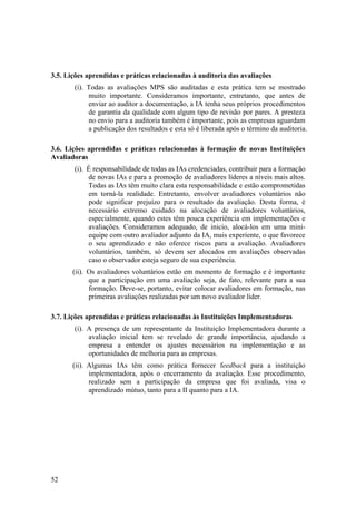 3.5. Lições aprendidas e práticas relacionadas à auditoria das avaliações
(i). Todas as avaliações MPS são auditadas e esta prática tem se mostrado
muito importante. Consideramos importante, entretanto, que antes de
enviar ao auditor a documentação, a IA tenha seus próprios procedimentos
de garantia da qualidade com algum tipo de revisão por pares. A presteza
no envio para a auditoria também é importante, pois as empresas aguardam
a publicação dos resultados e esta só é liberada após o término da auditoria.
3.6. Lições aprendidas e práticas relacionadas à formação de novas Instituições
Avaliadoras
(i). É responsabilidade de todas as IAs credenciadas, contribuir para a formação
de novas IAs e para a promoção de avaliadores líderes a níveis mais altos.
Todas as IAs têm muito clara esta responsabilidade e estão comprometidas
em torná-la realidade. Entretanto, envolver avaliadores voluntários não
pode significar prejuízo para o resultado da avaliação. Desta forma, é
necessário extremo cuidado na alocação de avaliadores voluntários,
especialmente, quando estes têm pouca experiência em implementações e
avaliações. Consideramos adequado, de inicio, alocá-los em uma mini-
equipe com outro avaliador adjunto da IA, mais experiente, o que favorece
o seu aprendizado e não oferece riscos para a avaliação. Avaliadores
voluntários, também, só devem ser alocados em avaliações observadas
caso o observador esteja seguro de sua experiência.
(ii). Os avaliadores voluntários estão em momento de formação e é importante
que a participação em uma avaliação seja, de fato, relevante para a sua
formação. Deve-se, portanto, evitar colocar avaliadores em formação, nas
primeiras avaliações realizadas por um novo avaliador líder.
3.7. Lições aprendidas e práticas relacionadas às Instituições Implementadoras
(i). A presença de um representante da Instituição Implementadora durante a
avaliação inicial tem se revelado de grande importância, ajudando a
empresa a entender os ajustes necessários na implementação e as
oportunidades de melhoria para as empresas.
(ii). Algumas IAs têm como prática fornecer feedback para a instituição
implementadora, após o encerramento da avaliação. Esse procedimento,
realizado sem a participação da empresa que foi avaliada, visa o
aprendizado mútuo, tanto para a II quanto para a IA.
52
 