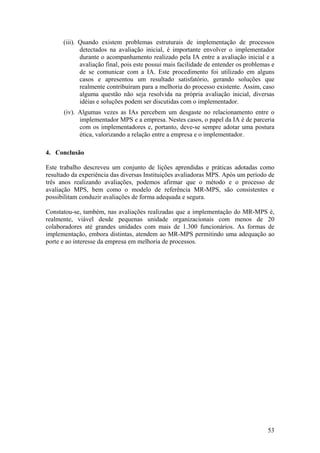 (iii). Quando existem problemas estruturais de implementação de processos
detectados na avaliação inicial, é importante envolver o implementador
durante o acompanhamento realizado pela IA entre a avaliação inicial e a
avaliação final, pois este possui mais facilidade de entender os problemas e
de se comunicar com a IA. Este procedimento foi utilizado em alguns
casos e apresentou um resultado satisfatório, gerando soluções que
realmente contribuíram para a melhoria do processo existente. Assim, caso
alguma questão não seja resolvida na própria avaliação inicial, diversas
idéias e soluções podem ser discutidas com o implementador.
(iv). Algumas vezes as IAs percebem um desgaste no relacionamento entre o
implementador MPS e a empresa. Nestes casos, o papel da IA é de parceria
com os implementadores e, portanto, deve-se sempre adotar uma postura
ética, valorizando a relação entre a empresa e o implementador.
4. Conclusão
Este trabalho descreveu um conjunto de lições aprendidas e práticas adotadas como
resultado da experiência das diversas Instituições avaliadoras MPS. Após um período de
três anos realizando avaliações, podemos afirmar que o método e o processo de
avaliação MPS, bem como o modelo de referência MR-MPS, são consistentes e
possibilitam conduzir avaliações de forma adequada e segura.
Constatou-se, também, nas avaliações realizadas que a implementação do MR-MPS é,
realmente, viável desde pequenas unidade organizacionais com menos de 20
colaboradores até grandes unidades com mais de 1.300 funcionários. As formas de
implementação, embora distintas, atendem ao MR-MPS permitindo uma adequação ao
porte e ao interesse da empresa em melhoria de processos.
53
 