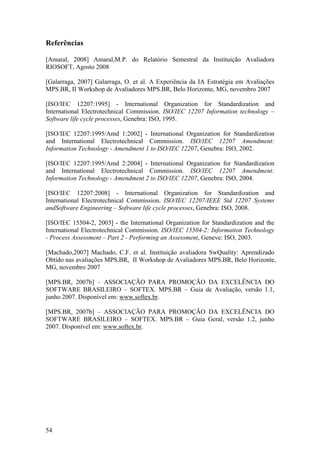 Referências
[Amaral, 2008] Amaral,M.P. do Relatório Semestral da Instituição Avaliadora
RIOSOFT, Agosto 2008
[Galarraga, 2007] Galarraga, O. et al. A Experiência da IA Estratégia em Avaliações
MPS.BR, II Workshop de Avaliadores MPS.BR, Belo Horizonte, MG, novembro 2007
[ISO/IEC 12207:1995] - International Organization for Standardization and
International Electrotechnical Commission. ISO/IEC 12207 Information technology –
Software life cycle processes, Genebra: ISO, 1995.
[ISO/IEC 12207:1995/Amd 1:2002] - International Organization for Standardization
and International Electrotechnical Commission. ISO/IEC 12207 Amendment:
Information Technology - Amendment 1 to ISO/IEC 12207, Genebra: ISO, 2002.
[ISO/IEC 12207:1995/Amd 2:2004] - International Organization for Standardization
and International Electrotechnical Commission. ISO/IEC 12207 Amendment:
Information Technology - Amendment 2 to ISO/IEC 12207, Genebra: ISO, 2004.
[ISO/IEC 12207:2008] - International Organization for Standardization and
International Electrotechnical Commission. ISO/IEC 12207/IEEE Std 12207 Systems
andSoftware Engineering – Software life cycle processes, Genebra: ISO, 2008.
[ISO/IEC 15504-2, 2003] - the International Organization for Standardization and the
International Electrotechnical Commission. ISO/IEC 15504-2: Information Technology
- Process Assessment – Part 2 - Performing an Assessment, Geneve: ISO, 2003.
[Machado,2007] Machado, C.F. et al. Instituição avaliadora SwQuality: Aprendizado
Obtido nas avaliações MPS.BR, II Workshop de Avaliadores MPS.BR, Belo Horizonte,
MG, novembro 2007
[MPS.BR, 2007b] – ASSOCIAÇÃO PARA PROMOÇÃO DA EXCELÊNCIA DO
SOFTWARE BRASILEIRO – SOFTEX. MPS.BR – Guia de Avaliação, versão 1.1,
junho 2007. Disponível em: www.softex.br.
[MPS.BR, 2007b] – ASSOCIAÇÃO PARA PROMOÇÃO DA EXCELÊNCIA DO
SOFTWARE BRASILEIRO – SOFTEX. MPS.BR – Guia Geral, versão 1.2, junho
2007. Disponível em: www.softex.br.
54
 