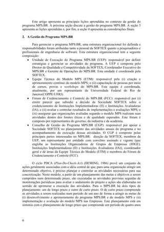Este artigo apresenta as principais lições aprendidas no contexto da gestão do
programa MPS.BR. A próxima seção discute a gestão do programa MPS.BR. A seção 3
apresenta as lições aprendidas e, por fim, a seção 4 apresenta as considerações finais.
2. A Gestão do Programa MPS.BR
Para gerenciar o programa MPS.BR, uma estrutura organizacional foi definida e
responsabilidades foram atribuídas tanto a pessoal da SOFTEX quanto a pesquisadores e
profissionais de engenharia de software. Esta estrutura organizacional tem a seguinte
composição:
• Unidade de Execução do Programa MPS.BR (UEP): responsável por definir
estratégias e gerenciar as atividades do programa. A UEP é composta pelo
Diretor de Qualidade e Competitividade da SOFTEX, Coordenador Executivo do
MPS.BR e Gerente de Operações do MPS.BR. Esta unidade é coordenada pela
SOFTEX.
• Equipe Técnica do Modelo MPS (ETM): responsável pela (i) criação e
aprimoramento contínuo do modelo MPS; e (ii) capacitação de pessoas por meio
de cursos, provas e workshops do MPS.BR. Esta equipe é coordenada,
atualmente, por um representante da Universidade Federal do Rio de
Janeiro(COPPE/UFRJ).
• Fórum de Credenciamento e Controle do MPS.BR (FCC): responsável por (i)
emitir parecer que subsidie a decisão da Sociedade SOFTEX sobre o
credenciamento de Instituições Implementadoras (II) e Instituições Avaliadoras
(IA); e (ii) avaliar e controlar resultados de implementações e avaliações MPS; e
(iii) assegurar que organizações avaliadas segundo o modelo MPS realizam suas
atividades dentro dos limites éticos e de qualidade esperados. Este fórum é
composto por representantes do governo, da indústria e da academia.
• Conselho de Gestão do Programa MPS.BR (CGP): responsável por apoiar a
Sociedade SOFTEX no planejamento das atividades anuais do programa e no
acompanhamento da execução dessas atividades. O CGP é composto pelas
principais partes interessadas no MPS.BR: direção da SOFTEX, membros da
UEP, um representante por entidade com convênio assinado e vigente (que
engloba as Instituições Organizadoras de Grupos de Empresas (IOGE),
Instituições Implementadoras (II) e Instituições Avaliadoras (IA)), coordenador
geral e de áreas da Equipe Técnica do Modelo (ETM) e membros do Fórum de
Credenciamento e Controle (FCC).
O ciclo PDCA (Plan-Do-Check-Act) (DEMING, 1986) provê um conjunto de
ações geralmente associadas com a idéia central de que, para uma organização atingir um
determinado objetivo, é preciso planejar e controlar as atividades necessárias para sua
concretização. Neste modelo, a partir de um planejamento das metas e objetivos a serem
cumpridos num determinado prazo, são executadas as atividades previstas seguidas de
monitorações periódicas para avaliar o andamento do projeto e ações são elaboradas no
sentido de aprimorar a execução das atividades. Para o MPS.BR há dois tipos de
planejamento: um de longo prazo e outro de curto prazo. O de curto prazo compreende
as atividades a serem realizadas num período de um ano de forma a atingir as metas de
(i) desenvolvimento e aprimoramento do programa MPS.BR e do modelo MPS e (ii)
implementação e avaliação do modelo MPS nas Empresas. Este planejamento está em
sintonia com o planejamento de longo prazo que compreende um período de quatro anos
6
 
