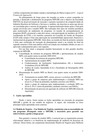 e define componentes/atividades usando a metodologia do Marco Lógico (LFA – Logical
Framework Approach).
No planejamento de longo prazo são traçadas as metas a serem cumpridas no
período, é destacado o alinhamento do programa MPS.BR com o objetivo da Sociedade
SOFTEX de desenvolvimento de mercado e aumento sustentável da competitividade da
Indústria Brasileira de Software e Serviços e, também, são descritas as ações que devem
ser executadas para o sucesso do programa. A operacionalização destas ações é feita pela
equipe envolvida com o modelo MPS. São realizados dois tipos de reuniões periódicas
para monitoração do andamento do programa: (i) reunião de acompanhamento do
programa (RAP), presencial a cada dois meses, com participação de membros da UEP e
coordenação da ETM; e (ii) reuniões semestrais do Conselho de Gestão do Programa
(CGP) onde sempre é feita uma apreciação da sustentabilidade operacional, financeira e
institucional do programa MPS.BR. Além disto, na reunião do final do primeiro semestre
é feita uma verificação da execução do planejamento anual e na reunião do final do
segundo semestre é feita uma análise crítica em relação aos resultados obtidos no ano e é
aprovado o planejamento para o ano seguinte.
Em sua fase atual, o programa mantém basicamente os dois grandes desafios
originais do MPS.BR:
• Consolidação da estrutura do programa MPS.BR e aprimoramento do modelo
MPS, com quatro metas no período 2008-2010:
• Consolidação da estrutura do programa MPS.BR;
• Aprimoramento do modelo MPS;
• Credenciamento de Instituições Implementadoras (II) e Instituições
Avaliadoras (IA) do MPS.BR;
• Análise de Lições Aprendidas (LA) e Resultados de Desempenho (RD)
do MPS.BR.
• Disseminação do modelo MPS no Brasil, com quatro metas no período 2008-
2010:
• Treinamento no modelo MPS: cursos, provas e workshops do MPS.BR;
• Apoio a grupo de empresas para implementação e avaliação MPS nos
níveis G e F (base da pirâmide), mediante convênio com IOGEs;
• Apoio a grupo de empresas para implementação e avaliação MPS nos
níveis E, D e C (meio da pirâmide), mediante convênio com IOGEs;
• Disseminação do processo de aquisição de software do MPS.BR (Guia de
Aquisição).
3. Lições Aprendidas
Desde o início, foram muitas as lições aprendidas na execução do programa
MPS.BR e gestão de seu modelo de negócios. A seguir, são resumidas as cinco
principais lições aprendidas neste contexto:
3.1 Modelo de Negócio – Um Modelo de Negócio, consistente com as necessidades de
um programa abrangente como o MPS.BR, é necessário para garantir sua
sobrevivência e gestão a longo prazo
Para garantir o sucesso do modelo MPS, é essencial que as organizações possam
efetivamente adotá-lo e se beneficiar da implementação de melhoria de processos de
software. Dessa forma, um componente denominado Modelo de Negócio para Melhoria
7
 