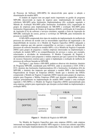 de Processo de Software (MN-MPS) foi desenvolvido para apoiar a adoção e
disseminação do modelo MPS.
O modelo de negócio tem um papel muito importante na gestão do programa
MPS.BR, descrevendo as regras de negócio para: implementação do modelo de
referência MR-MPS pelas Instituições Implementadoras (II); avaliação seguindo o
Método de Avaliação MA-MPS pelas Instituições Avaliadoras (IA); organização de
grupos de empresas para implementação do MR-MPS e avaliação MA-MPS pelas
Instituições Organizadoras de Grupos de Empresas (IOGE); certificação de Consultores
de Aquisição (CA) de software e serviços correlatos, segundo o Guia de Aquisição do
MPS.BR; realização de cursos, provas e workshops do MPS.BR, para treinamento de
pessoas no modelo MPS.
O MN-MPS compreende dois tipos de modelos de implementação de melhoria de
processos de software de acordo com as necessidades específicas da organização e da
disponibilidade de recursos: (i) o Modelo de Negócio Específico (MNE) adequado a
grandes empresas que não querem compartilhar os serviços e custos de melhoria de
processos de software baseados no modelo MPS; e (ii) o Modelo de Negócio Cooperado
(MNC) para grupos de pequenas e médias empresas interessadas na implementação e
avaliação do modelo MPS e no compartilhamento de serviços e custos, por exemplo,
relacionados a atividades de treinamentos. O Modelo Cooperado de Negócio é
especialmente atrativo para pequenas e médias empresas por que é passível de obtenção
de recursos financeiros externos para o apoio à implantação e avaliação de melhoria de
processos de software baseado no MPS.BR.
Na Figura 1, que ilustra o MN-MPS, podem-se observar três domínios: domínio
do Programa MPS.BR, coordenado pela SOFTEX, onde se encontram a UEP, ETM e
FCC; domínio das Instituições Implementadoras (II) e Instituições Avaliadoras (IA) do
MPS.BR; e domínio das empresas que adotaram o modelo MPS e das Instituições
Organizadoras de Grupos de Empresas (IOGE). Sendo que o domínio das IOGEs
compreende o Modelo de Negócio Cooperado (MNC) (pacote para grupos de empresas,
próprio para Pequenas e Médias Empresas (PME) que desejam compartilhar custos e
esforços principalmente na implementação do modelo MPS visando a uma avaliação
seguindo o MA-MPS) e o Modelo de Negócio Específico (MNE) (personalizado para
uma empresa, próprio para organizações que desejam exclusividade na implementação e
avaliação MPS).
Figura 1 – Modelo de Negócio do MPS.BR
No Modelo de Negócio Específico para uma empresa (MNE), cada empresa
interessada na implementação do modelo MPS negocia e assina um contrato específico
com uma Instituição Implementadora (II) credenciada. Para avaliação do modelo MPS,
8
 