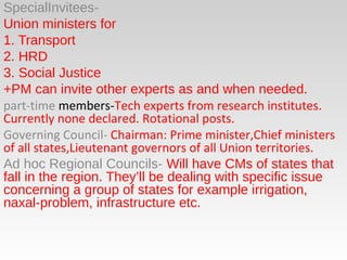 SpecialInvitees-
Union ministers for
1. Transport
2. HRD
3. Social Justice
+PM can invite other experts as and when needed.
part-time members-Tech experts from research institutes.
Currently none declared. Rotational posts.
Governing Council- Chairman: Prime minister,Chief ministers
of all states,Lieutenant governors of all Union territories.
Ad hoc Regional Councils- Will have CMs of states that
fall in the region. They’ll be dealing with specific issue
concerning a group of states for example irrigation,
naxal-problem, infrastructure etc.
 