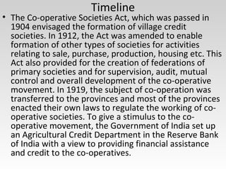 Timeline
• The Co-operative Societies Act, which was passed in
1904 envisaged the formation of village credit
societies. In 1912, the Act was amended to enable
formation of other types of societies for activities
relating to sale, purchase, production, housing etc. This
Act also provided for the creation of federations of
primary societies and for supervision, audit, mutual
control and overall development of the co-operative
movement. In 1919, the subject of co-operation was
transferred to the provinces and most of the provinces
enacted their own laws to regulate the working of co-
operative societies. To give a stimulus to the co-
operative movement, the Government of India set up
an Agricultural Credit Department in the Reserve Bank
of India with a view to providing financial assistance
and credit to the co-operatives.
 