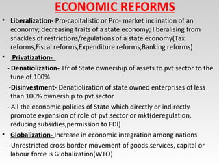 ECONOMIC REFORMS
• Liberalization- Pro-capitalistic or Pro- market inclination of an
economy; decreasing traits of a state economy; liberalising from
shackles of restrictions/regulations of a state economy(Tax
reforms,Fiscal reforms,Expenditure reforms,Banking reforms)
• Privatization-
- Denatiolization- Tfr of State ownership of assets to pvt sector to the
tune of 100%
-Disinvestment- Denatiolization of state owned enterprises of less
than 100% ownership to pvt sector
- All the economic policies of State which directly or indirectly
promote expansion of role of pvt sector or mkt(deregulation,
reducing subsidies,permission to FDI)
• Globalization- Increase in economic integration among nations
-Unrestricted cross border movement of goods,services, capital or
labour force is Globalization(WTO)
 
