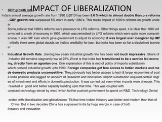 IMPACT OF LIBERALIZATION• GDP growth rate – 
India’s annual average growth rate from 1990 to2010 has been 6.6 % which is almost double than pre reforms
. GDP growth rate surpassed 5% mark in early 1980’s. This made impact of 1990’s reforms on growth uncle
ar.     
Some,believe that 1980’s reforms were precursor to LPG reforms. Other things apart, it is clear that 1980 ref
orms led to crash of economy in 1991, which was,remedied by LPG reforms which were quite more compreh
ensive. It was IMF loan which gave government to adjust its economy. It was largest ever loangiven by IMF
. Initially there were global doubts on India’s credibility for loan, but India has been so far a disciplined borrow
er. 
• Industrial Growth Rate ..Barring few years industrial growth rate has been not much impressive. Share of  
 Industry still remains stagnantly low at 25%.Worst is that India has transitioned to be a service led econo
my, directly from an agrarian one. One explanation of this is end of policy of imports substitution 
which derived industrial growth upto 1990. Foreign companies got free access to Indian markets and ma
de domestic products uncompetitive. They,obviously had better access to tech & larger economies of scal
e.India position also lagged on account of Research and innovation. Import substitution required certain degr
ee of investment and efforts in domestic,production. It was carried out even when imports were cheaper. This
 resulted in  good and better capacity building upto that time. This was coupled with 
constant technology denial by west, which further pushed government to spend on R&D. Technology Denial   
   
 ended with liberalization and globalization. Till,that time Indian Industry was better and modern than that of    
    China. But in two decades China has surpassed India by huge margin in case of both 
Industry and innovation
 