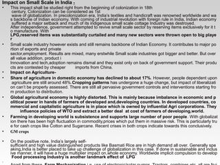 Impact on Small Scale in India -
• This impact shall be studied right from the beginning of colonization in 18th 
 century. Colonization can be considered as 1st 
 wave of globalization. In precolonization era, India’s textiles and handicraft was renowned worldwide and wa
s backbone of Indian economy. With coming of industrial revolution with foreign rule in India, Indian economy
 suffered a major setback and much of its indigenous small scale cottage Industry was destroyed.  
After independence, government attempted to revive small scale sector by reserving items exclusively for it t
o manufacture. With     
LPG,reserved items was substantially curtailed and many new sectors were thrown open to big playe
r
• Small scale industry however exists and still remains backbone of Indian Economy. It contributes to major po
rtion of exports and private   
sector,employment. Results are mixed, many erstwhile Small scale industries got bigger and better. But over
all value addition, product i 
Innovation and tech,adoption remains dismal and they exist only on back of government support. Their produ
cts are contested by cheaper        imports from China. 
• Impact on Agriculture-
• Share of agriculture in domestic economy has declined to about 17%. However, people dependent upon
 agriculture are still around 48%.Cropping patterns has undergone a huge change, but impact of liberalizati
on can’t be properly assessed. There are still all pervasive government controls and interventions starting fro
m production to distribution. 
• Global agricultural economy is highly distorted. This is mainly because imbalance in economic and p
olitical power in hands of farmers of developed and,developing countries. In developed countries, co
mmercial and capitalistic agriculture is in place which is owned by influential Agri corporations. They
        influence policies of WTO and extract a better deal  at cost of farmers of developing,world. 
• Farming in developing world is subsistence and supports large number of poor people. With globalizat
ion there has been high fluctuation in commodity,prices which put them in massive risk. This is particularly tru
e for cash crops like Cotton and Sugarcane. Recent crises in both crops indicate towards this conclusively. 
• GM crops
• On the positive note, India’s largely self­
sufficient and high value distinguished products like Basmati Rice are in high demand all over. Generally spe
aking,India is better placed to take up challenge of globalization in this case. If done in sustainable and inclus
ive manner, it will have a huge multiplier impact on,whole economy. Worldwide implicit compulsion to develop
 Food processing Industry is another landmark effect of  LPG
.
 
